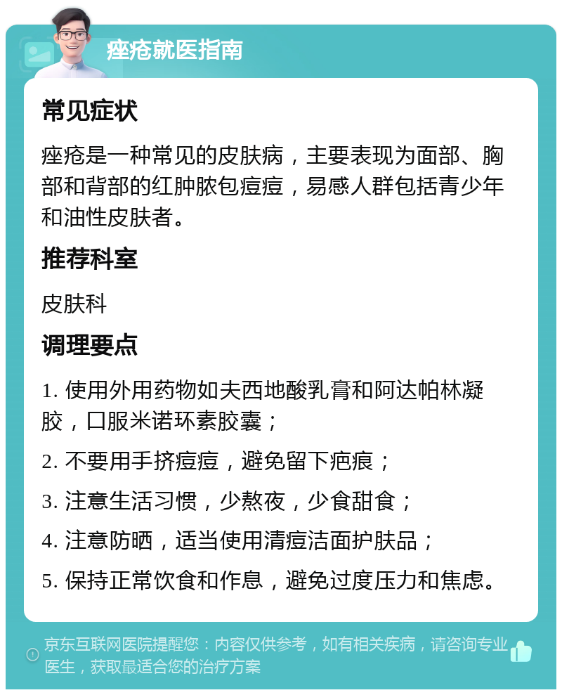 痤疮就医指南 常见症状 痤疮是一种常见的皮肤病，主要表现为面部、胸部和背部的红肿脓包痘痘，易感人群包括青少年和油性皮肤者。 推荐科室 皮肤科 调理要点 1. 使用外用药物如夫西地酸乳膏和阿达帕林凝胶，口服米诺环素胶囊； 2. 不要用手挤痘痘，避免留下疤痕； 3. 注意生活习惯，少熬夜，少食甜食； 4. 注意防晒，适当使用清痘洁面护肤品； 5. 保持正常饮食和作息，避免过度压力和焦虑。