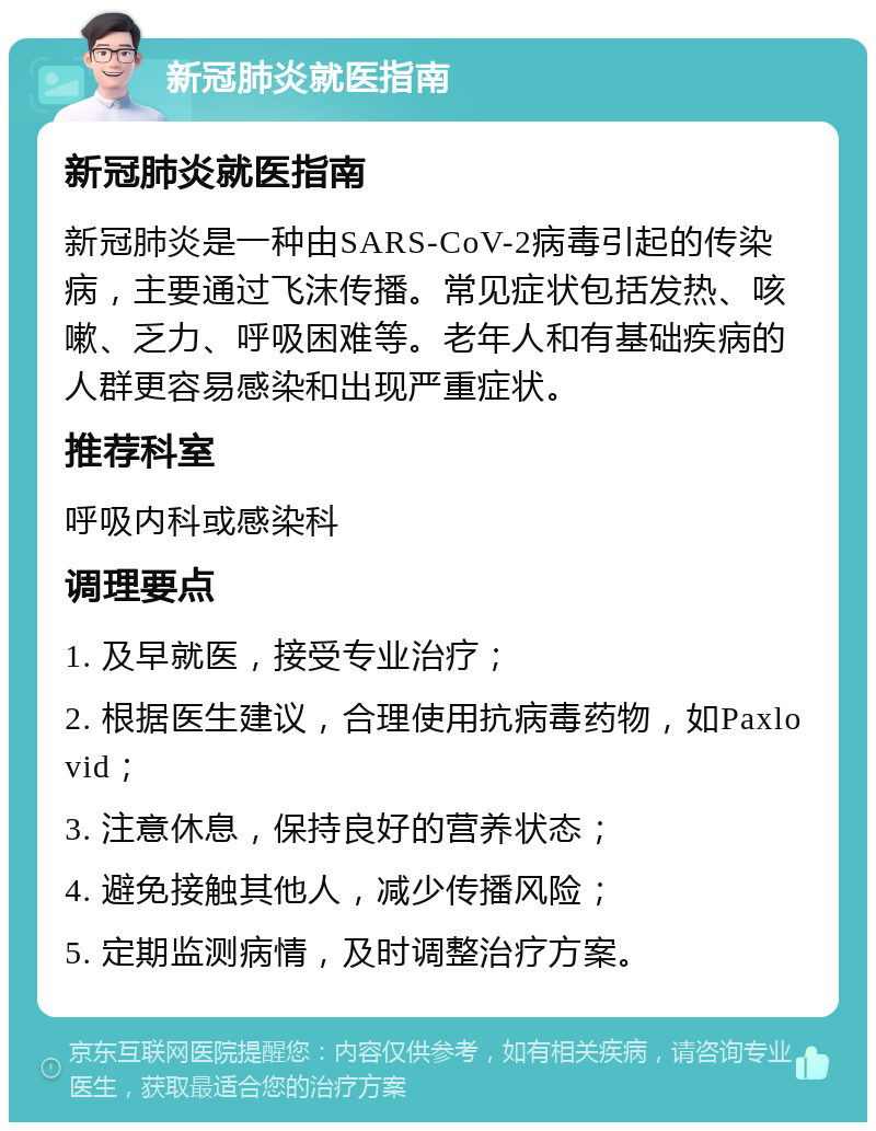 新冠肺炎就医指南 新冠肺炎就医指南 新冠肺炎是一种由SARS-CoV-2病毒引起的传染病，主要通过飞沫传播。常见症状包括发热、咳嗽、乏力、呼吸困难等。老年人和有基础疾病的人群更容易感染和出现严重症状。 推荐科室 呼吸内科或感染科 调理要点 1. 及早就医，接受专业治疗； 2. 根据医生建议，合理使用抗病毒药物，如Paxlovid； 3. 注意休息，保持良好的营养状态； 4. 避免接触其他人，减少传播风险； 5. 定期监测病情，及时调整治疗方案。