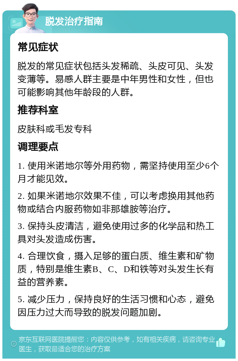 脱发治疗指南 常见症状 脱发的常见症状包括头发稀疏、头皮可见、头发变薄等。易感人群主要是中年男性和女性，但也可能影响其他年龄段的人群。 推荐科室 皮肤科或毛发专科 调理要点 1. 使用米诺地尔等外用药物，需坚持使用至少6个月才能见效。 2. 如果米诺地尔效果不佳，可以考虑换用其他药物或结合内服药物如非那雄胺等治疗。 3. 保持头皮清洁，避免使用过多的化学品和热工具对头发造成伤害。 4. 合理饮食，摄入足够的蛋白质、维生素和矿物质，特别是维生素B、C、D和铁等对头发生长有益的营养素。 5. 减少压力，保持良好的生活习惯和心态，避免因压力过大而导致的脱发问题加剧。