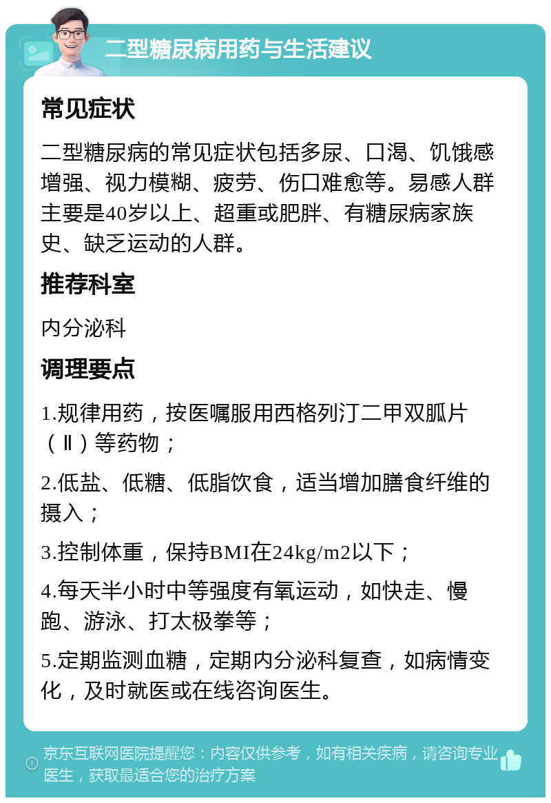 二型糖尿病用药与生活建议 常见症状 二型糖尿病的常见症状包括多尿、口渴、饥饿感增强、视力模糊、疲劳、伤口难愈等。易感人群主要是40岁以上、超重或肥胖、有糖尿病家族史、缺乏运动的人群。 推荐科室 内分泌科 调理要点 1.规律用药，按医嘱服用西格列汀二甲双胍片（Ⅱ）等药物； 2.低盐、低糖、低脂饮食，适当增加膳食纤维的摄入； 3.控制体重，保持BMI在24kg/m2以下； 4.每天半小时中等强度有氧运动，如快走、慢跑、游泳、打太极拳等； 5.定期监测血糖，定期内分泌科复查，如病情变化，及时就医或在线咨询医生。