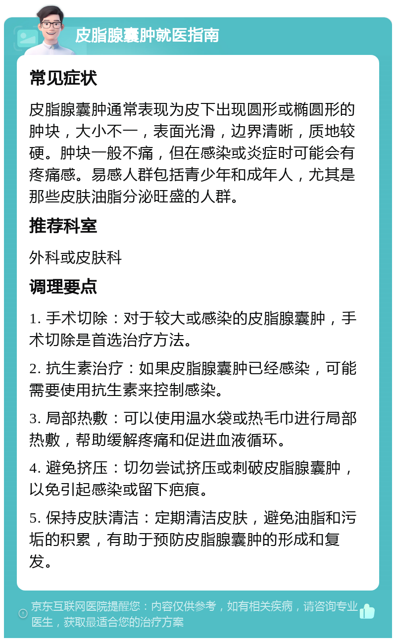 皮脂腺囊肿就医指南 常见症状 皮脂腺囊肿通常表现为皮下出现圆形或椭圆形的肿块，大小不一，表面光滑，边界清晰，质地较硬。肿块一般不痛，但在感染或炎症时可能会有疼痛感。易感人群包括青少年和成年人，尤其是那些皮肤油脂分泌旺盛的人群。 推荐科室 外科或皮肤科 调理要点 1. 手术切除：对于较大或感染的皮脂腺囊肿，手术切除是首选治疗方法。 2. 抗生素治疗：如果皮脂腺囊肿已经感染，可能需要使用抗生素来控制感染。 3. 局部热敷：可以使用温水袋或热毛巾进行局部热敷，帮助缓解疼痛和促进血液循环。 4. 避免挤压：切勿尝试挤压或刺破皮脂腺囊肿，以免引起感染或留下疤痕。 5. 保持皮肤清洁：定期清洁皮肤，避免油脂和污垢的积累，有助于预防皮脂腺囊肿的形成和复发。