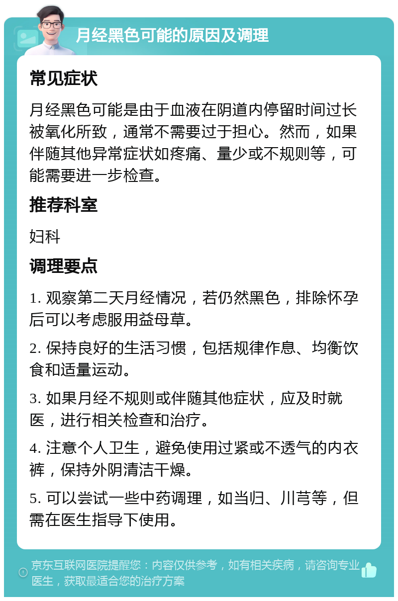 月经黑色可能的原因及调理 常见症状 月经黑色可能是由于血液在阴道内停留时间过长被氧化所致，通常不需要过于担心。然而，如果伴随其他异常症状如疼痛、量少或不规则等，可能需要进一步检查。 推荐科室 妇科 调理要点 1. 观察第二天月经情况，若仍然黑色，排除怀孕后可以考虑服用益母草。 2. 保持良好的生活习惯，包括规律作息、均衡饮食和适量运动。 3. 如果月经不规则或伴随其他症状，应及时就医，进行相关检查和治疗。 4. 注意个人卫生，避免使用过紧或不透气的内衣裤，保持外阴清洁干燥。 5. 可以尝试一些中药调理，如当归、川芎等，但需在医生指导下使用。