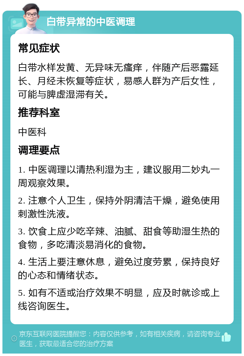 白带异常的中医调理 常见症状 白带水样发黄、无异味无瘙痒，伴随产后恶露延长、月经未恢复等症状，易感人群为产后女性，可能与脾虚湿滞有关。 推荐科室 中医科 调理要点 1. 中医调理以清热利湿为主，建议服用二妙丸一周观察效果。 2. 注意个人卫生，保持外阴清洁干燥，避免使用刺激性洗液。 3. 饮食上应少吃辛辣、油腻、甜食等助湿生热的食物，多吃清淡易消化的食物。 4. 生活上要注意休息，避免过度劳累，保持良好的心态和情绪状态。 5. 如有不适或治疗效果不明显，应及时就诊或上线咨询医生。