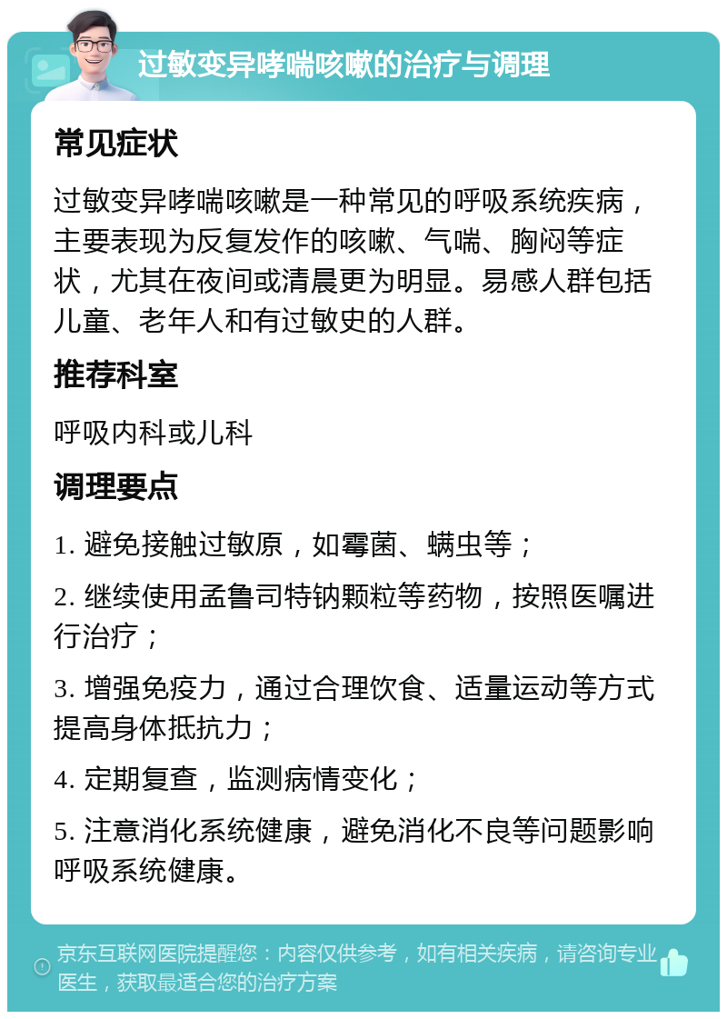 过敏变异哮喘咳嗽的治疗与调理 常见症状 过敏变异哮喘咳嗽是一种常见的呼吸系统疾病，主要表现为反复发作的咳嗽、气喘、胸闷等症状，尤其在夜间或清晨更为明显。易感人群包括儿童、老年人和有过敏史的人群。 推荐科室 呼吸内科或儿科 调理要点 1. 避免接触过敏原，如霉菌、螨虫等； 2. 继续使用孟鲁司特钠颗粒等药物，按照医嘱进行治疗； 3. 增强免疫力，通过合理饮食、适量运动等方式提高身体抵抗力； 4. 定期复查，监测病情变化； 5. 注意消化系统健康，避免消化不良等问题影响呼吸系统健康。