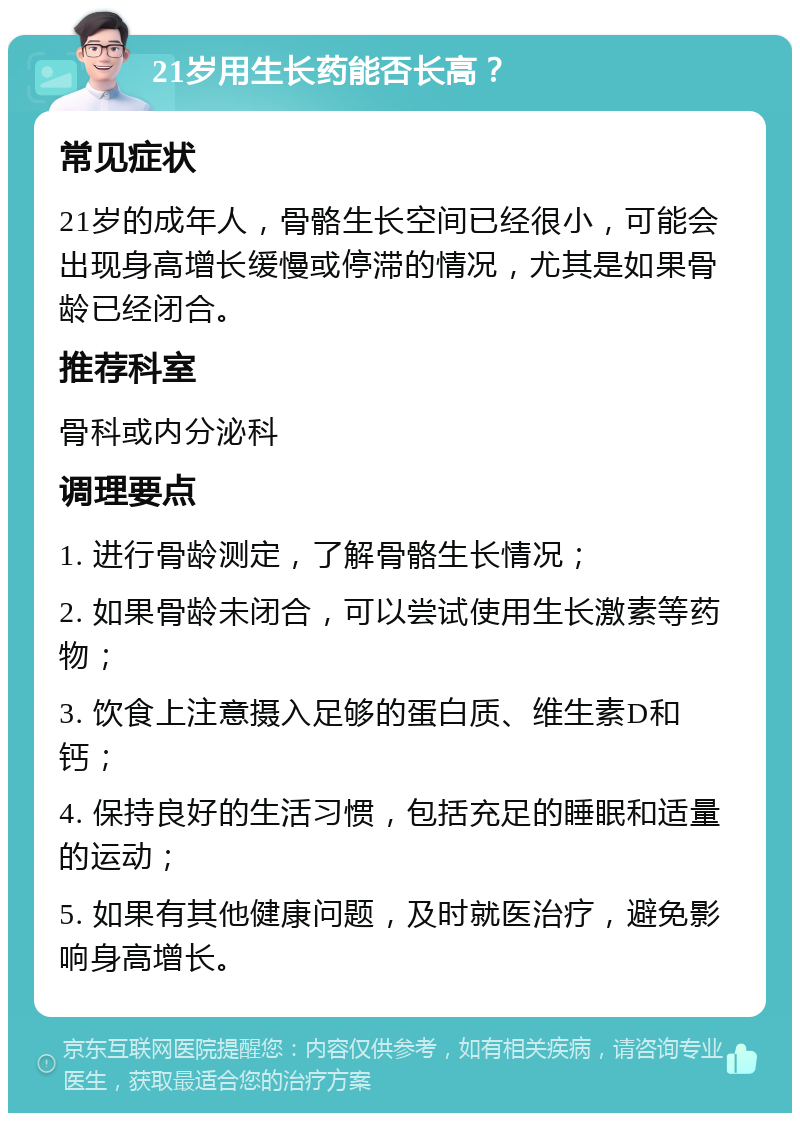 21岁用生长药能否长高？ 常见症状 21岁的成年人，骨骼生长空间已经很小，可能会出现身高增长缓慢或停滞的情况，尤其是如果骨龄已经闭合。 推荐科室 骨科或内分泌科 调理要点 1. 进行骨龄测定，了解骨骼生长情况； 2. 如果骨龄未闭合，可以尝试使用生长激素等药物； 3. 饮食上注意摄入足够的蛋白质、维生素D和钙； 4. 保持良好的生活习惯，包括充足的睡眠和适量的运动； 5. 如果有其他健康问题，及时就医治疗，避免影响身高增长。