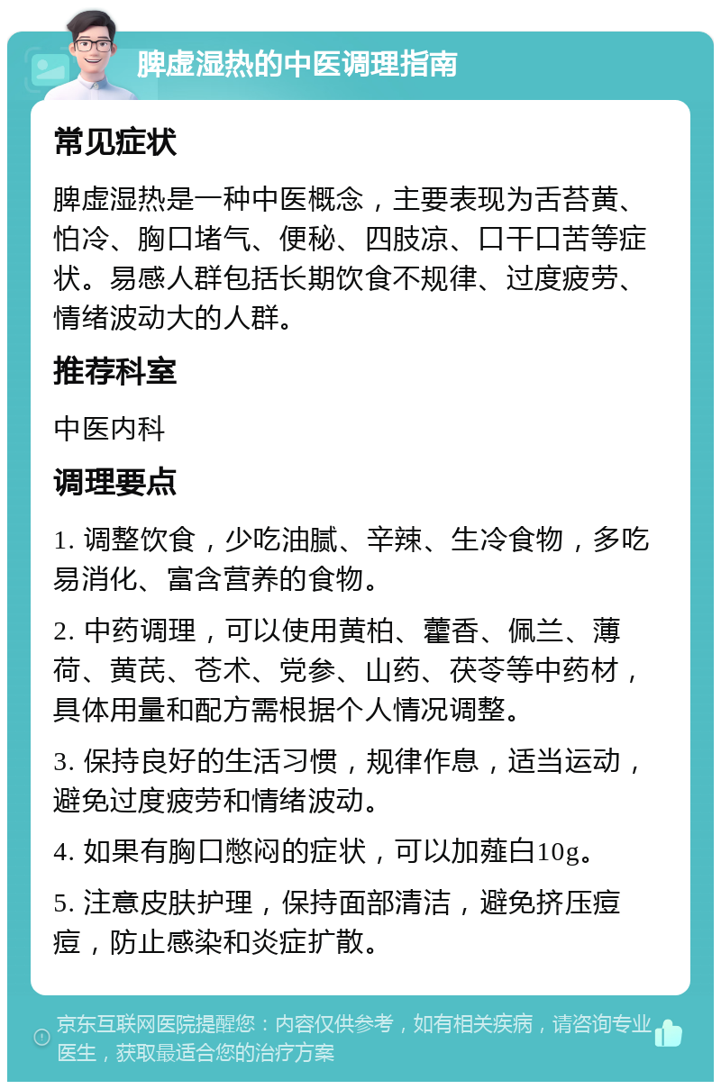 脾虚湿热的中医调理指南 常见症状 脾虚湿热是一种中医概念，主要表现为舌苔黄、怕冷、胸口堵气、便秘、四肢凉、口干口苦等症状。易感人群包括长期饮食不规律、过度疲劳、情绪波动大的人群。 推荐科室 中医内科 调理要点 1. 调整饮食，少吃油腻、辛辣、生冷食物，多吃易消化、富含营养的食物。 2. 中药调理，可以使用黄柏、藿香、佩兰、薄荷、黄芪、苍术、党参、山药、茯苓等中药材，具体用量和配方需根据个人情况调整。 3. 保持良好的生活习惯，规律作息，适当运动，避免过度疲劳和情绪波动。 4. 如果有胸口憋闷的症状，可以加薤白10g。 5. 注意皮肤护理，保持面部清洁，避免挤压痘痘，防止感染和炎症扩散。