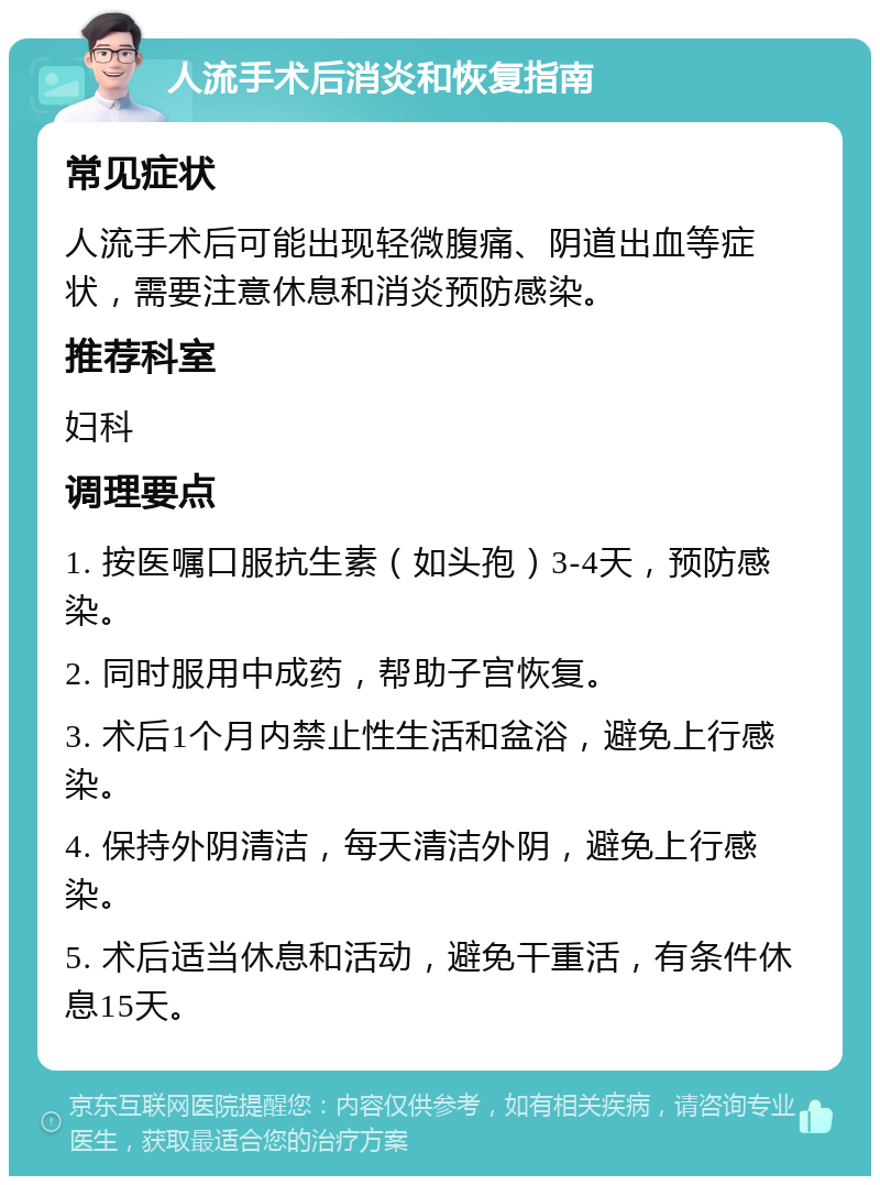 人流手术后消炎和恢复指南 常见症状 人流手术后可能出现轻微腹痛、阴道出血等症状，需要注意休息和消炎预防感染。 推荐科室 妇科 调理要点 1. 按医嘱口服抗生素（如头孢）3-4天，预防感染。 2. 同时服用中成药，帮助子宫恢复。 3. 术后1个月内禁止性生活和盆浴，避免上行感染。 4. 保持外阴清洁，每天清洁外阴，避免上行感染。 5. 术后适当休息和活动，避免干重活，有条件休息15天。