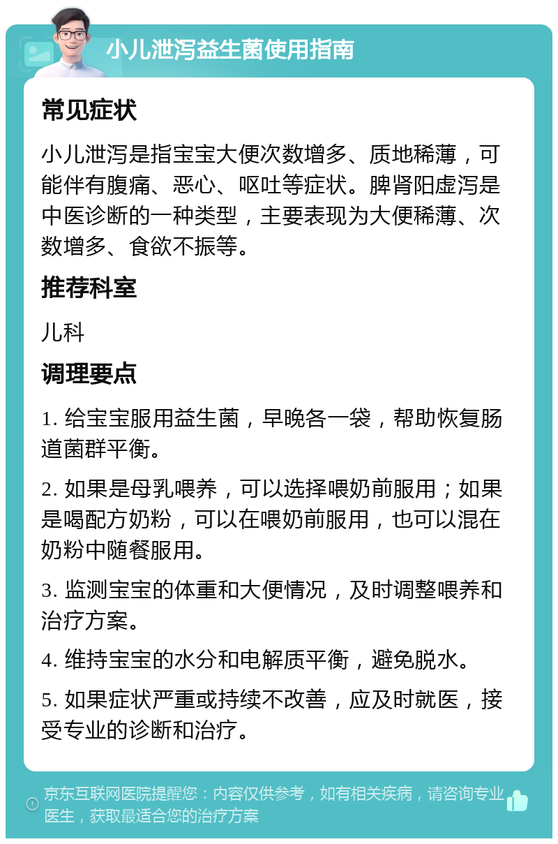 小儿泄泻益生菌使用指南 常见症状 小儿泄泻是指宝宝大便次数增多、质地稀薄，可能伴有腹痛、恶心、呕吐等症状。脾肾阳虚泻是中医诊断的一种类型，主要表现为大便稀薄、次数增多、食欲不振等。 推荐科室 儿科 调理要点 1. 给宝宝服用益生菌，早晚各一袋，帮助恢复肠道菌群平衡。 2. 如果是母乳喂养，可以选择喂奶前服用；如果是喝配方奶粉，可以在喂奶前服用，也可以混在奶粉中随餐服用。 3. 监测宝宝的体重和大便情况，及时调整喂养和治疗方案。 4. 维持宝宝的水分和电解质平衡，避免脱水。 5. 如果症状严重或持续不改善，应及时就医，接受专业的诊断和治疗。