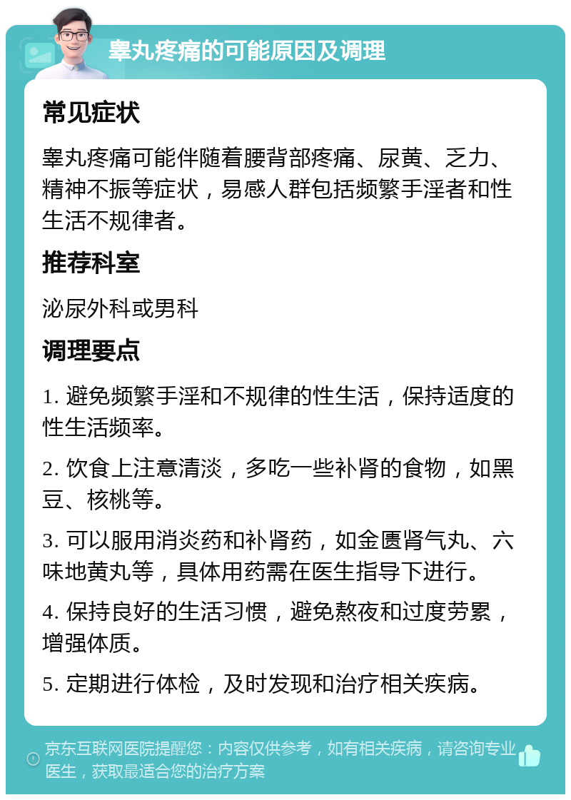 睾丸疼痛的可能原因及调理 常见症状 睾丸疼痛可能伴随着腰背部疼痛、尿黄、乏力、精神不振等症状，易感人群包括频繁手淫者和性生活不规律者。 推荐科室 泌尿外科或男科 调理要点 1. 避免频繁手淫和不规律的性生活，保持适度的性生活频率。 2. 饮食上注意清淡，多吃一些补肾的食物，如黑豆、核桃等。 3. 可以服用消炎药和补肾药，如金匮肾气丸、六味地黄丸等，具体用药需在医生指导下进行。 4. 保持良好的生活习惯，避免熬夜和过度劳累，增强体质。 5. 定期进行体检，及时发现和治疗相关疾病。