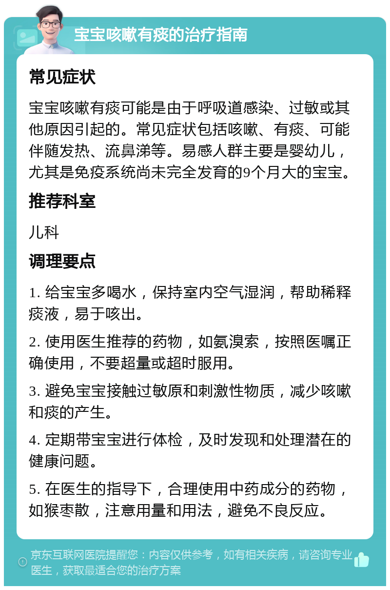 宝宝咳嗽有痰的治疗指南 常见症状 宝宝咳嗽有痰可能是由于呼吸道感染、过敏或其他原因引起的。常见症状包括咳嗽、有痰、可能伴随发热、流鼻涕等。易感人群主要是婴幼儿，尤其是免疫系统尚未完全发育的9个月大的宝宝。 推荐科室 儿科 调理要点 1. 给宝宝多喝水，保持室内空气湿润，帮助稀释痰液，易于咳出。 2. 使用医生推荐的药物，如氨溴索，按照医嘱正确使用，不要超量或超时服用。 3. 避免宝宝接触过敏原和刺激性物质，减少咳嗽和痰的产生。 4. 定期带宝宝进行体检，及时发现和处理潜在的健康问题。 5. 在医生的指导下，合理使用中药成分的药物，如猴枣散，注意用量和用法，避免不良反应。