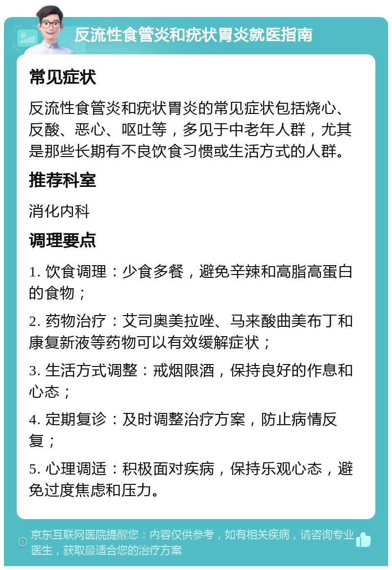 反流性食管炎和疣状胃炎就医指南 常见症状 反流性食管炎和疣状胃炎的常见症状包括烧心、反酸、恶心、呕吐等，多见于中老年人群，尤其是那些长期有不良饮食习惯或生活方式的人群。 推荐科室 消化内科 调理要点 1. 饮食调理：少食多餐，避免辛辣和高脂高蛋白的食物； 2. 药物治疗：艾司奥美拉唑、马来酸曲美布丁和康复新液等药物可以有效缓解症状； 3. 生活方式调整：戒烟限酒，保持良好的作息和心态； 4. 定期复诊：及时调整治疗方案，防止病情反复； 5. 心理调适：积极面对疾病，保持乐观心态，避免过度焦虑和压力。