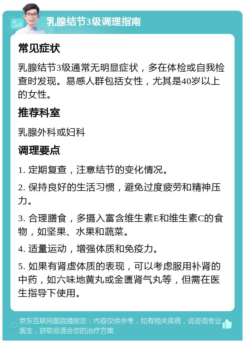 乳腺结节3级调理指南 常见症状 乳腺结节3级通常无明显症状，多在体检或自我检查时发现。易感人群包括女性，尤其是40岁以上的女性。 推荐科室 乳腺外科或妇科 调理要点 1. 定期复查，注意结节的变化情况。 2. 保持良好的生活习惯，避免过度疲劳和精神压力。 3. 合理膳食，多摄入富含维生素E和维生素C的食物，如坚果、水果和蔬菜。 4. 适量运动，增强体质和免疫力。 5. 如果有肾虚体质的表现，可以考虑服用补肾的中药，如六味地黄丸或金匮肾气丸等，但需在医生指导下使用。