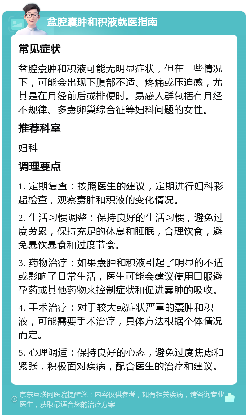 盆腔囊肿和积液就医指南 常见症状 盆腔囊肿和积液可能无明显症状，但在一些情况下，可能会出现下腹部不适、疼痛或压迫感，尤其是在月经前后或排便时。易感人群包括有月经不规律、多囊卵巢综合征等妇科问题的女性。 推荐科室 妇科 调理要点 1. 定期复查：按照医生的建议，定期进行妇科彩超检查，观察囊肿和积液的变化情况。 2. 生活习惯调整：保持良好的生活习惯，避免过度劳累，保持充足的休息和睡眠，合理饮食，避免暴饮暴食和过度节食。 3. 药物治疗：如果囊肿和积液引起了明显的不适或影响了日常生活，医生可能会建议使用口服避孕药或其他药物来控制症状和促进囊肿的吸收。 4. 手术治疗：对于较大或症状严重的囊肿和积液，可能需要手术治疗，具体方法根据个体情况而定。 5. 心理调适：保持良好的心态，避免过度焦虑和紧张，积极面对疾病，配合医生的治疗和建议。