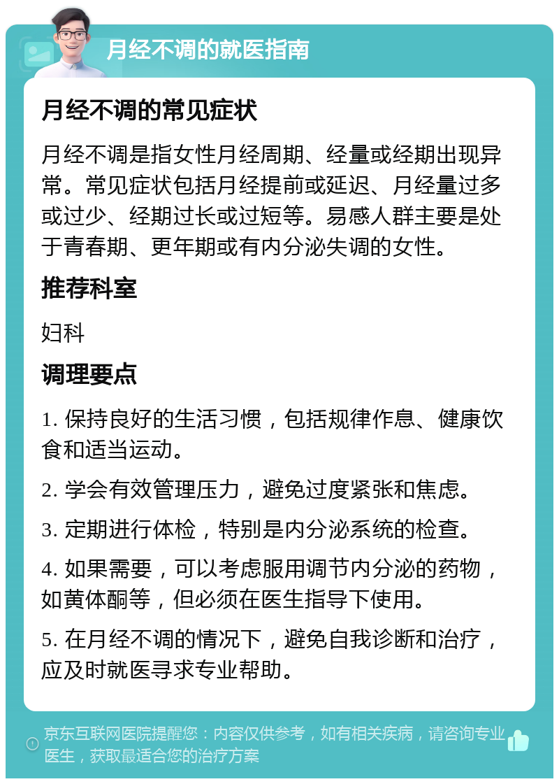 月经不调的就医指南 月经不调的常见症状 月经不调是指女性月经周期、经量或经期出现异常。常见症状包括月经提前或延迟、月经量过多或过少、经期过长或过短等。易感人群主要是处于青春期、更年期或有内分泌失调的女性。 推荐科室 妇科 调理要点 1. 保持良好的生活习惯，包括规律作息、健康饮食和适当运动。 2. 学会有效管理压力，避免过度紧张和焦虑。 3. 定期进行体检，特别是内分泌系统的检查。 4. 如果需要，可以考虑服用调节内分泌的药物，如黄体酮等，但必须在医生指导下使用。 5. 在月经不调的情况下，避免自我诊断和治疗，应及时就医寻求专业帮助。