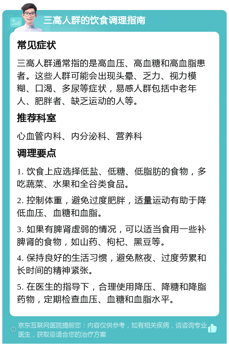 三高人群的饮食调理指南 常见症状 三高人群通常指的是高血压、高血糖和高血脂患者。这些人群可能会出现头晕、乏力、视力模糊、口渴、多尿等症状，易感人群包括中老年人、肥胖者、缺乏运动的人等。 推荐科室 心血管内科、内分泌科、营养科 调理要点 1. 饮食上应选择低盐、低糖、低脂肪的食物，多吃蔬菜、水果和全谷类食品。 2. 控制体重，避免过度肥胖，适量运动有助于降低血压、血糖和血脂。 3. 如果有脾肾虚弱的情况，可以适当食用一些补脾肾的食物，如山药、枸杞、黑豆等。 4. 保持良好的生活习惯，避免熬夜、过度劳累和长时间的精神紧张。 5. 在医生的指导下，合理使用降压、降糖和降脂药物，定期检查血压、血糖和血脂水平。