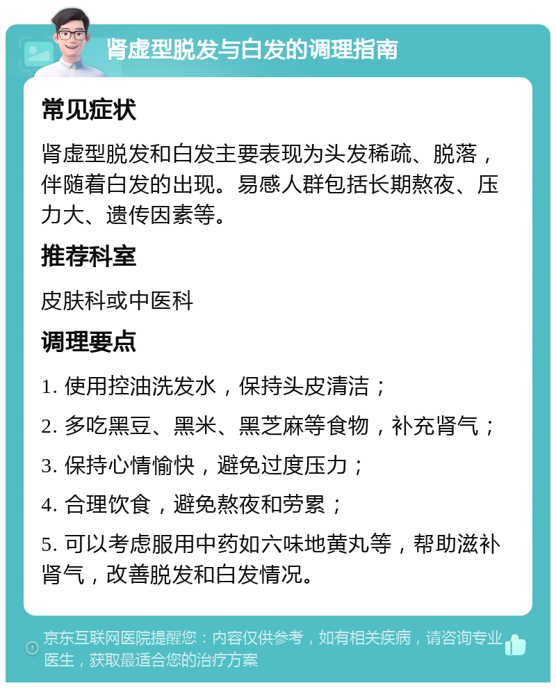 肾虚型脱发与白发的调理指南 常见症状 肾虚型脱发和白发主要表现为头发稀疏、脱落，伴随着白发的出现。易感人群包括长期熬夜、压力大、遗传因素等。 推荐科室 皮肤科或中医科 调理要点 1. 使用控油洗发水，保持头皮清洁； 2. 多吃黑豆、黑米、黑芝麻等食物，补充肾气； 3. 保持心情愉快，避免过度压力； 4. 合理饮食，避免熬夜和劳累； 5. 可以考虑服用中药如六味地黄丸等，帮助滋补肾气，改善脱发和白发情况。