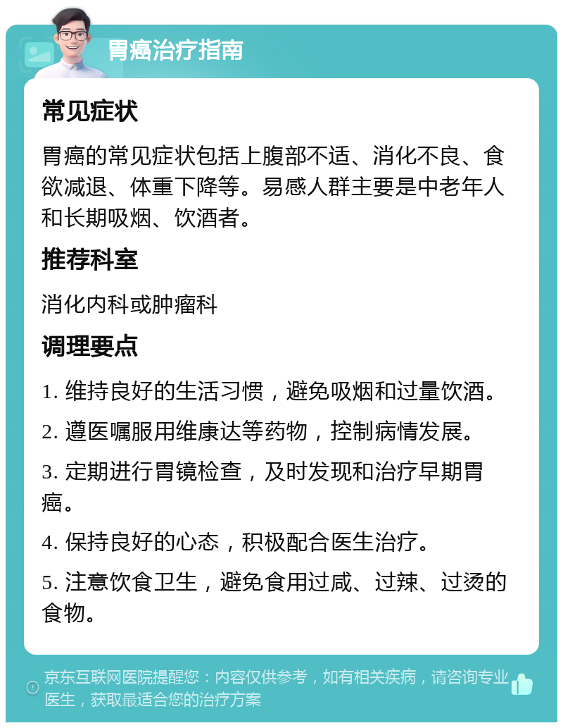 胃癌治疗指南 常见症状 胃癌的常见症状包括上腹部不适、消化不良、食欲减退、体重下降等。易感人群主要是中老年人和长期吸烟、饮酒者。 推荐科室 消化内科或肿瘤科 调理要点 1. 维持良好的生活习惯，避免吸烟和过量饮酒。 2. 遵医嘱服用维康达等药物，控制病情发展。 3. 定期进行胃镜检查，及时发现和治疗早期胃癌。 4. 保持良好的心态，积极配合医生治疗。 5. 注意饮食卫生，避免食用过咸、过辣、过烫的食物。