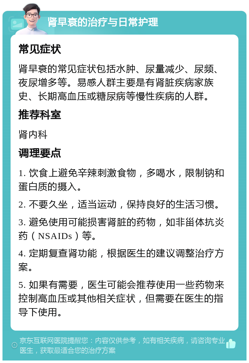 肾早衰的治疗与日常护理 常见症状 肾早衰的常见症状包括水肿、尿量减少、尿频、夜尿增多等。易感人群主要是有肾脏疾病家族史、长期高血压或糖尿病等慢性疾病的人群。 推荐科室 肾内科 调理要点 1. 饮食上避免辛辣刺激食物，多喝水，限制钠和蛋白质的摄入。 2. 不要久坐，适当运动，保持良好的生活习惯。 3. 避免使用可能损害肾脏的药物，如非甾体抗炎药（NSAIDs）等。 4. 定期复查肾功能，根据医生的建议调整治疗方案。 5. 如果有需要，医生可能会推荐使用一些药物来控制高血压或其他相关症状，但需要在医生的指导下使用。