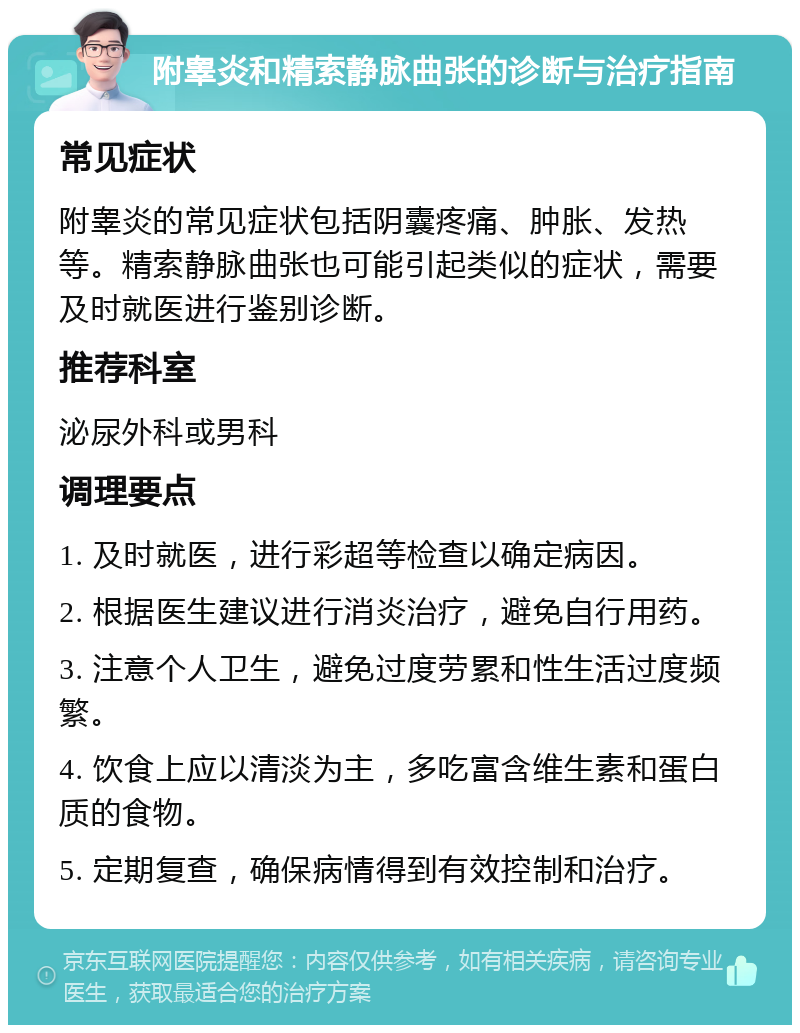 附睾炎和精索静脉曲张的诊断与治疗指南 常见症状 附睾炎的常见症状包括阴囊疼痛、肿胀、发热等。精索静脉曲张也可能引起类似的症状，需要及时就医进行鉴别诊断。 推荐科室 泌尿外科或男科 调理要点 1. 及时就医，进行彩超等检查以确定病因。 2. 根据医生建议进行消炎治疗，避免自行用药。 3. 注意个人卫生，避免过度劳累和性生活过度频繁。 4. 饮食上应以清淡为主，多吃富含维生素和蛋白质的食物。 5. 定期复查，确保病情得到有效控制和治疗。