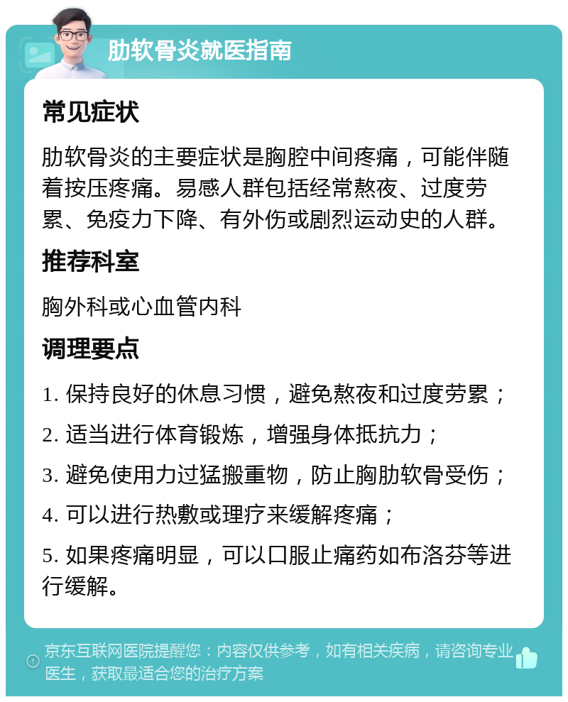 肋软骨炎就医指南 常见症状 肋软骨炎的主要症状是胸腔中间疼痛，可能伴随着按压疼痛。易感人群包括经常熬夜、过度劳累、免疫力下降、有外伤或剧烈运动史的人群。 推荐科室 胸外科或心血管内科 调理要点 1. 保持良好的休息习惯，避免熬夜和过度劳累； 2. 适当进行体育锻炼，增强身体抵抗力； 3. 避免使用力过猛搬重物，防止胸肋软骨受伤； 4. 可以进行热敷或理疗来缓解疼痛； 5. 如果疼痛明显，可以口服止痛药如布洛芬等进行缓解。