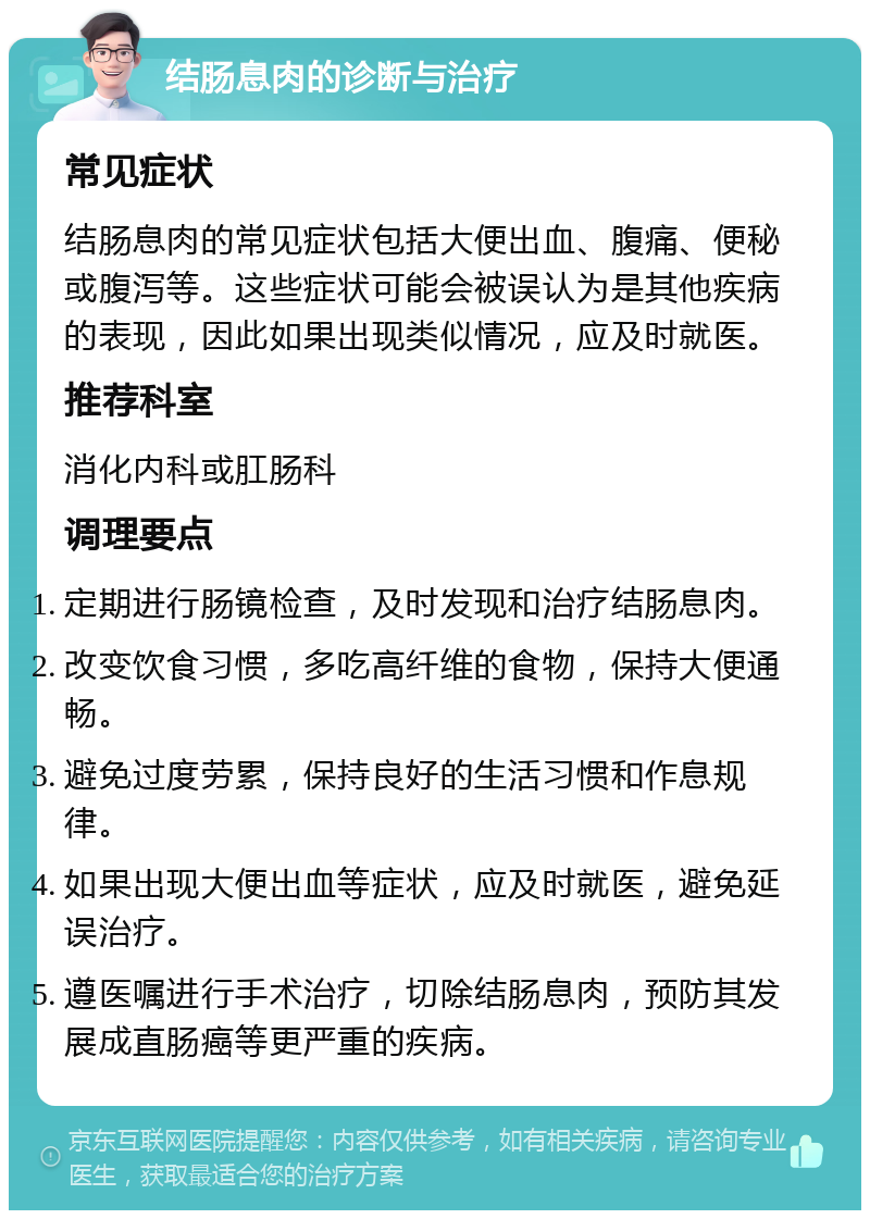 结肠息肉的诊断与治疗 常见症状 结肠息肉的常见症状包括大便出血、腹痛、便秘或腹泻等。这些症状可能会被误认为是其他疾病的表现，因此如果出现类似情况，应及时就医。 推荐科室 消化内科或肛肠科 调理要点 定期进行肠镜检查，及时发现和治疗结肠息肉。 改变饮食习惯，多吃高纤维的食物，保持大便通畅。 避免过度劳累，保持良好的生活习惯和作息规律。 如果出现大便出血等症状，应及时就医，避免延误治疗。 遵医嘱进行手术治疗，切除结肠息肉，预防其发展成直肠癌等更严重的疾病。