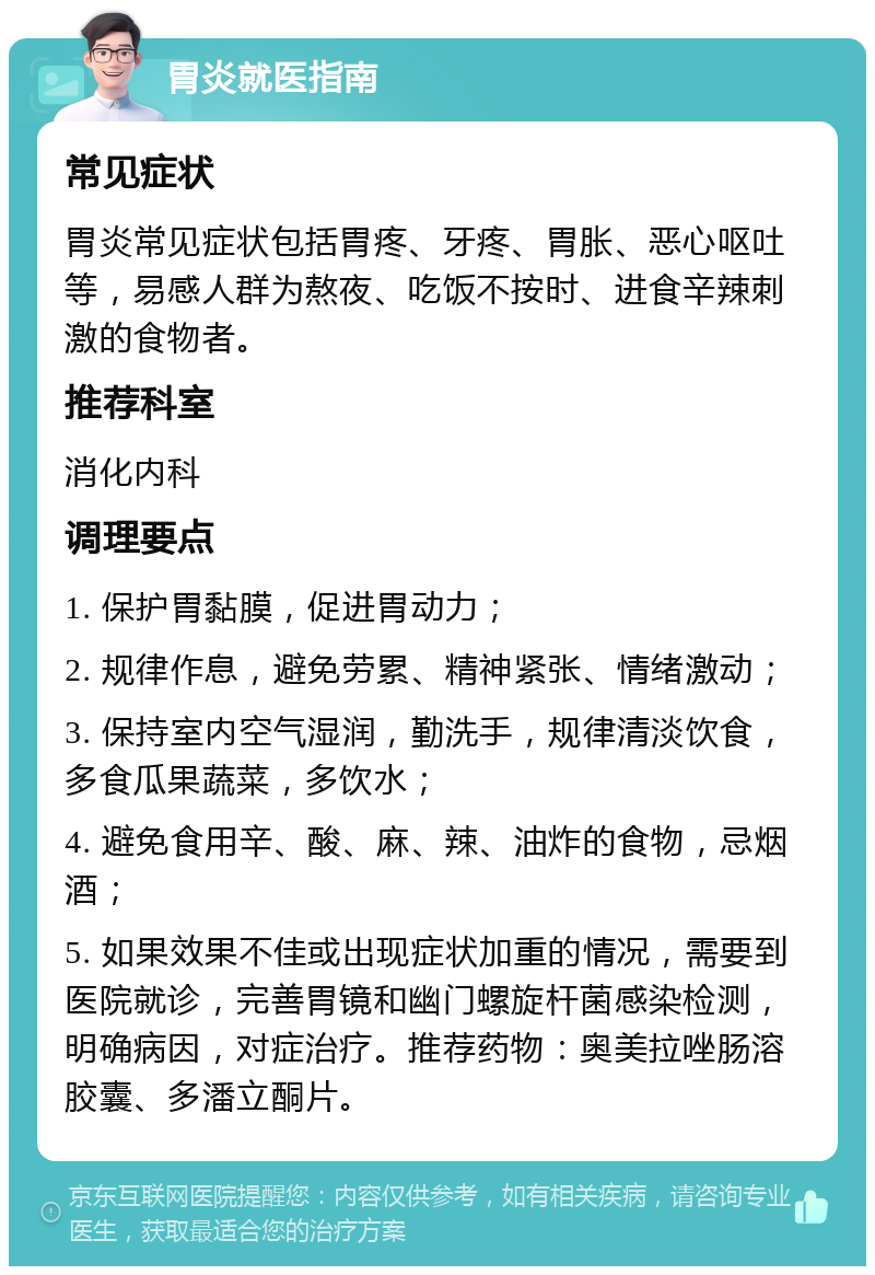 胃炎就医指南 常见症状 胃炎常见症状包括胃疼、牙疼、胃胀、恶心呕吐等，易感人群为熬夜、吃饭不按时、进食辛辣刺激的食物者。 推荐科室 消化内科 调理要点 1. 保护胃黏膜，促进胃动力； 2. 规律作息，避免劳累、精神紧张、情绪激动； 3. 保持室内空气湿润，勤洗手，规律清淡饮食，多食瓜果蔬菜，多饮水； 4. 避免食用辛、酸、麻、辣、油炸的食物，忌烟酒； 5. 如果效果不佳或出现症状加重的情况，需要到医院就诊，完善胃镜和幽门螺旋杆菌感染检测，明确病因，对症治疗。推荐药物：奥美拉唑肠溶胶囊、多潘立酮片。