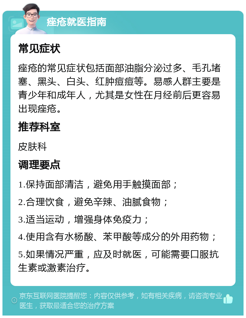 痤疮就医指南 常见症状 痤疮的常见症状包括面部油脂分泌过多、毛孔堵塞、黑头、白头、红肿痘痘等。易感人群主要是青少年和成年人，尤其是女性在月经前后更容易出现痤疮。 推荐科室 皮肤科 调理要点 1.保持面部清洁，避免用手触摸面部； 2.合理饮食，避免辛辣、油腻食物； 3.适当运动，增强身体免疫力； 4.使用含有水杨酸、苯甲酸等成分的外用药物； 5.如果情况严重，应及时就医，可能需要口服抗生素或激素治疗。