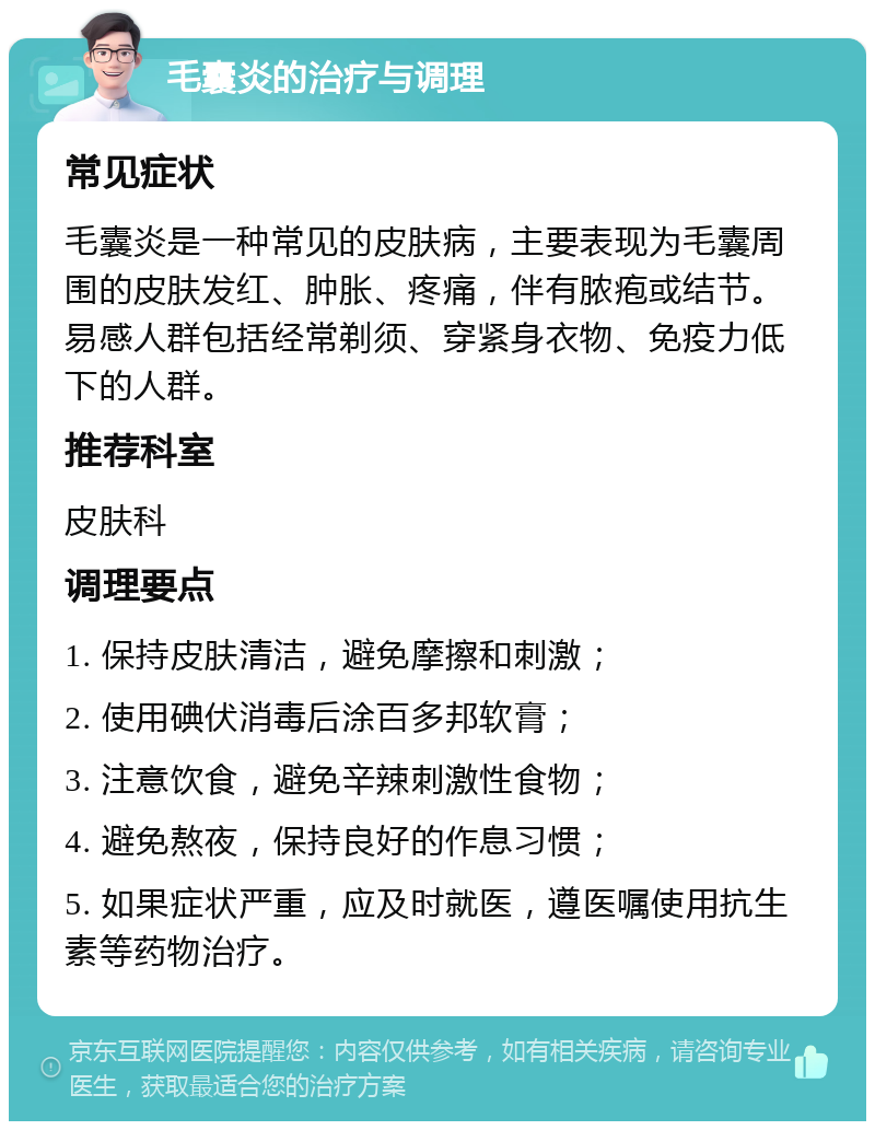 毛囊炎的治疗与调理 常见症状 毛囊炎是一种常见的皮肤病，主要表现为毛囊周围的皮肤发红、肿胀、疼痛，伴有脓疱或结节。易感人群包括经常剃须、穿紧身衣物、免疫力低下的人群。 推荐科室 皮肤科 调理要点 1. 保持皮肤清洁，避免摩擦和刺激； 2. 使用碘伏消毒后涂百多邦软膏； 3. 注意饮食，避免辛辣刺激性食物； 4. 避免熬夜，保持良好的作息习惯； 5. 如果症状严重，应及时就医，遵医嘱使用抗生素等药物治疗。