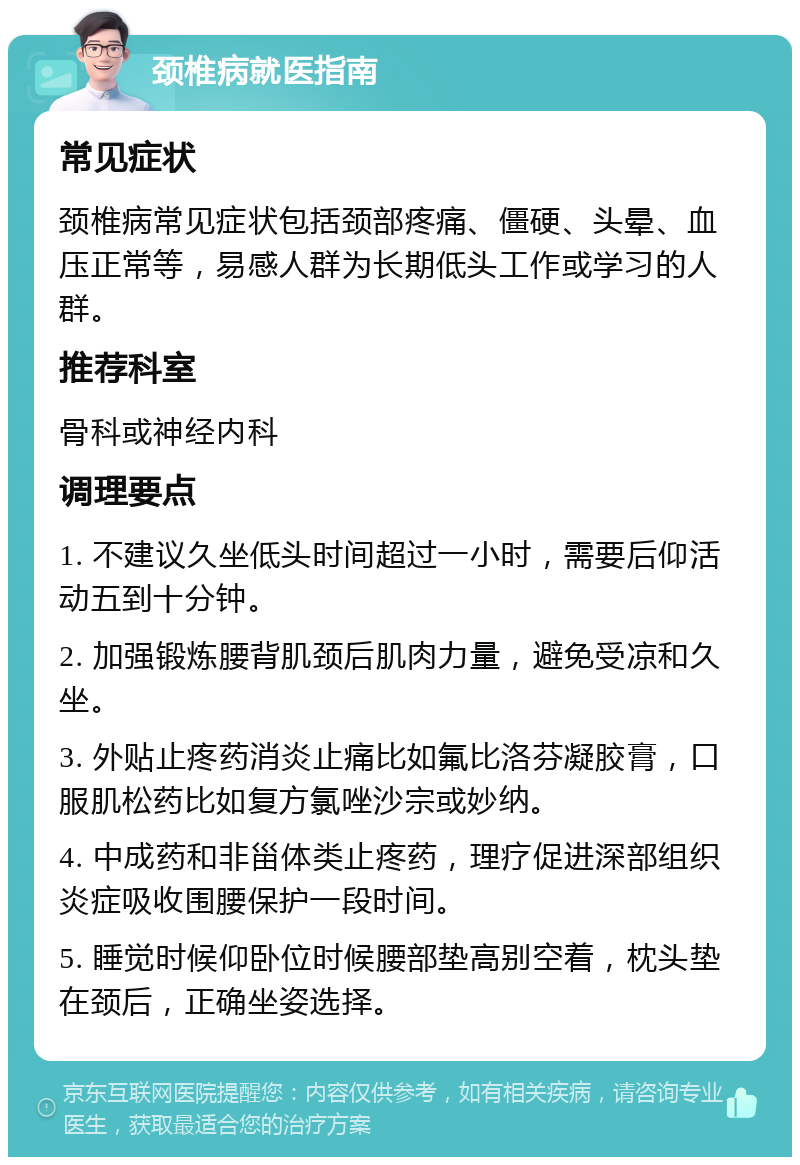 颈椎病就医指南 常见症状 颈椎病常见症状包括颈部疼痛、僵硬、头晕、血压正常等，易感人群为长期低头工作或学习的人群。 推荐科室 骨科或神经内科 调理要点 1. 不建议久坐低头时间超过一小时，需要后仰活动五到十分钟。 2. 加强锻炼腰背肌颈后肌肉力量，避免受凉和久坐。 3. 外贴止疼药消炎止痛比如氟比洛芬凝胶膏，口服肌松药比如复方氯唑沙宗或妙纳。 4. 中成药和非甾体类止疼药，理疗促进深部组织炎症吸收围腰保护一段时间。 5. 睡觉时候仰卧位时候腰部垫高别空着，枕头垫在颈后，正确坐姿选择。