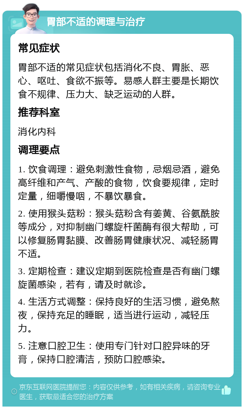 胃部不适的调理与治疗 常见症状 胃部不适的常见症状包括消化不良、胃胀、恶心、呕吐、食欲不振等。易感人群主要是长期饮食不规律、压力大、缺乏运动的人群。 推荐科室 消化内科 调理要点 1. 饮食调理：避免刺激性食物，忌烟忌酒，避免高纤维和产气、产酸的食物，饮食要规律，定时定量，细嚼慢咽，不暴饮暴食。 2. 使用猴头菇粉：猴头菇粉含有姜黄、谷氨酰胺等成分，对抑制幽门螺旋杆菌酶有很大帮助，可以修复肠胃黏膜、改善肠胃健康状况、减轻肠胃不适。 3. 定期检查：建议定期到医院检查是否有幽门螺旋菌感染，若有，请及时就诊。 4. 生活方式调整：保持良好的生活习惯，避免熬夜，保持充足的睡眠，适当进行运动，减轻压力。 5. 注意口腔卫生：使用专门针对口腔异味的牙膏，保持口腔清洁，预防口腔感染。