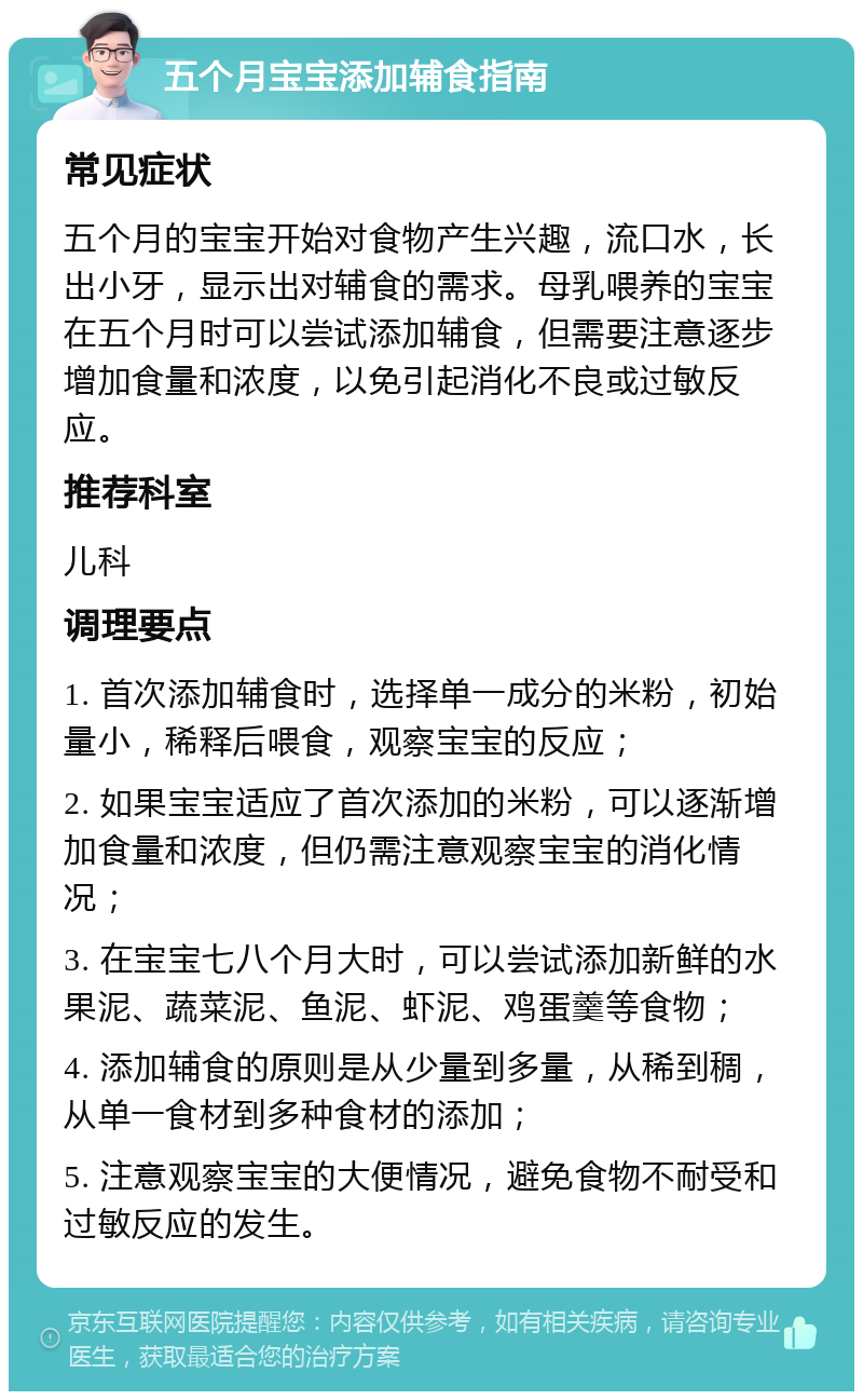 五个月宝宝添加辅食指南 常见症状 五个月的宝宝开始对食物产生兴趣，流口水，长出小牙，显示出对辅食的需求。母乳喂养的宝宝在五个月时可以尝试添加辅食，但需要注意逐步增加食量和浓度，以免引起消化不良或过敏反应。 推荐科室 儿科 调理要点 1. 首次添加辅食时，选择单一成分的米粉，初始量小，稀释后喂食，观察宝宝的反应； 2. 如果宝宝适应了首次添加的米粉，可以逐渐增加食量和浓度，但仍需注意观察宝宝的消化情况； 3. 在宝宝七八个月大时，可以尝试添加新鲜的水果泥、蔬菜泥、鱼泥、虾泥、鸡蛋羹等食物； 4. 添加辅食的原则是从少量到多量，从稀到稠，从单一食材到多种食材的添加； 5. 注意观察宝宝的大便情况，避免食物不耐受和过敏反应的发生。