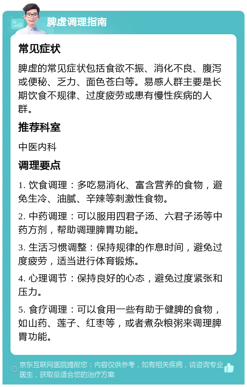 脾虚调理指南 常见症状 脾虚的常见症状包括食欲不振、消化不良、腹泻或便秘、乏力、面色苍白等。易感人群主要是长期饮食不规律、过度疲劳或患有慢性疾病的人群。 推荐科室 中医内科 调理要点 1. 饮食调理：多吃易消化、富含营养的食物，避免生冷、油腻、辛辣等刺激性食物。 2. 中药调理：可以服用四君子汤、六君子汤等中药方剂，帮助调理脾胃功能。 3. 生活习惯调整：保持规律的作息时间，避免过度疲劳，适当进行体育锻炼。 4. 心理调节：保持良好的心态，避免过度紧张和压力。 5. 食疗调理：可以食用一些有助于健脾的食物，如山药、莲子、红枣等，或者煮杂粮粥来调理脾胃功能。