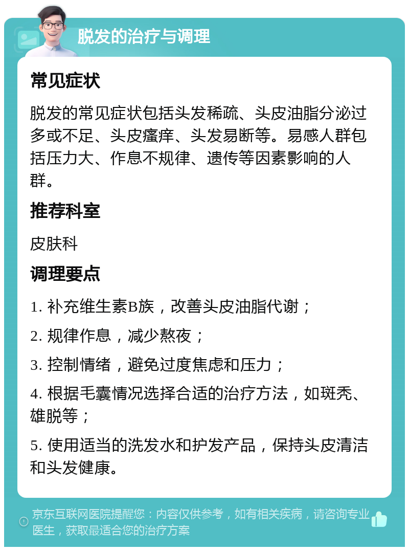 脱发的治疗与调理 常见症状 脱发的常见症状包括头发稀疏、头皮油脂分泌过多或不足、头皮瘙痒、头发易断等。易感人群包括压力大、作息不规律、遗传等因素影响的人群。 推荐科室 皮肤科 调理要点 1. 补充维生素B族，改善头皮油脂代谢； 2. 规律作息，减少熬夜； 3. 控制情绪，避免过度焦虑和压力； 4. 根据毛囊情况选择合适的治疗方法，如斑秃、雄脱等； 5. 使用适当的洗发水和护发产品，保持头皮清洁和头发健康。