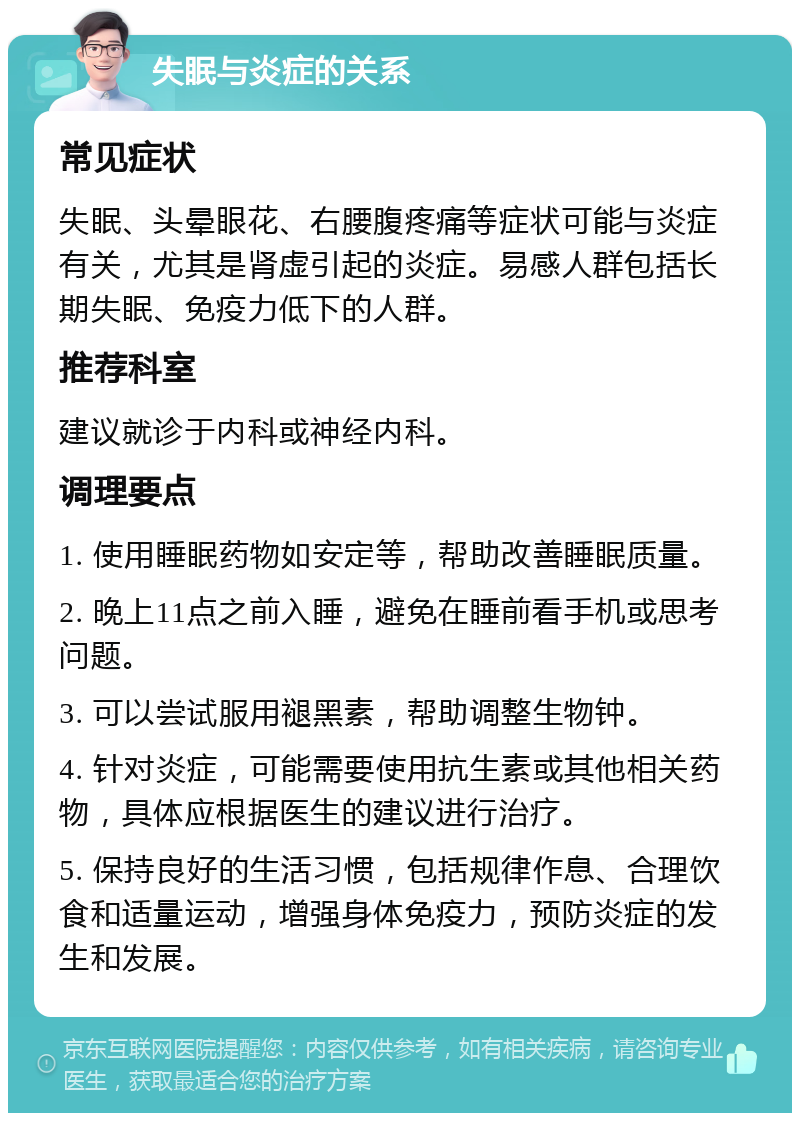 失眠与炎症的关系 常见症状 失眠、头晕眼花、右腰腹疼痛等症状可能与炎症有关，尤其是肾虚引起的炎症。易感人群包括长期失眠、免疫力低下的人群。 推荐科室 建议就诊于内科或神经内科。 调理要点 1. 使用睡眠药物如安定等，帮助改善睡眠质量。 2. 晚上11点之前入睡，避免在睡前看手机或思考问题。 3. 可以尝试服用褪黑素，帮助调整生物钟。 4. 针对炎症，可能需要使用抗生素或其他相关药物，具体应根据医生的建议进行治疗。 5. 保持良好的生活习惯，包括规律作息、合理饮食和适量运动，增强身体免疫力，预防炎症的发生和发展。