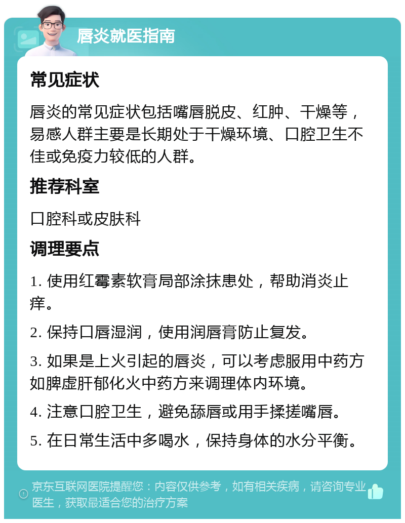 唇炎就医指南 常见症状 唇炎的常见症状包括嘴唇脱皮、红肿、干燥等，易感人群主要是长期处于干燥环境、口腔卫生不佳或免疫力较低的人群。 推荐科室 口腔科或皮肤科 调理要点 1. 使用红霉素软膏局部涂抹患处，帮助消炎止痒。 2. 保持口唇湿润，使用润唇膏防止复发。 3. 如果是上火引起的唇炎，可以考虑服用中药方如脾虚肝郁化火中药方来调理体内环境。 4. 注意口腔卫生，避免舔唇或用手揉搓嘴唇。 5. 在日常生活中多喝水，保持身体的水分平衡。