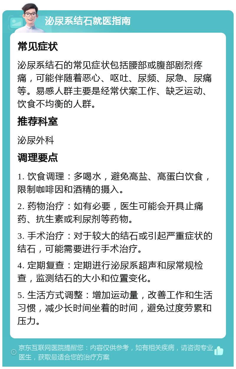 泌尿系结石就医指南 常见症状 泌尿系结石的常见症状包括腰部或腹部剧烈疼痛，可能伴随着恶心、呕吐、尿频、尿急、尿痛等。易感人群主要是经常伏案工作、缺乏运动、饮食不均衡的人群。 推荐科室 泌尿外科 调理要点 1. 饮食调理：多喝水，避免高盐、高蛋白饮食，限制咖啡因和酒精的摄入。 2. 药物治疗：如有必要，医生可能会开具止痛药、抗生素或利尿剂等药物。 3. 手术治疗：对于较大的结石或引起严重症状的结石，可能需要进行手术治疗。 4. 定期复查：定期进行泌尿系超声和尿常规检查，监测结石的大小和位置变化。 5. 生活方式调整：增加运动量，改善工作和生活习惯，减少长时间坐着的时间，避免过度劳累和压力。