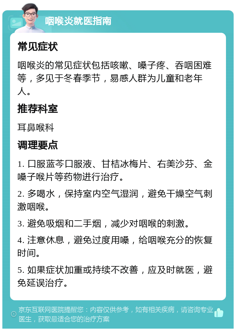 咽喉炎就医指南 常见症状 咽喉炎的常见症状包括咳嗽、嗓子疼、吞咽困难等，多见于冬春季节，易感人群为儿童和老年人。 推荐科室 耳鼻喉科 调理要点 1. 口服蓝芩口服液、甘桔冰梅片、右美沙芬、金嗓子喉片等药物进行治疗。 2. 多喝水，保持室内空气湿润，避免干燥空气刺激咽喉。 3. 避免吸烟和二手烟，减少对咽喉的刺激。 4. 注意休息，避免过度用嗓，给咽喉充分的恢复时间。 5. 如果症状加重或持续不改善，应及时就医，避免延误治疗。