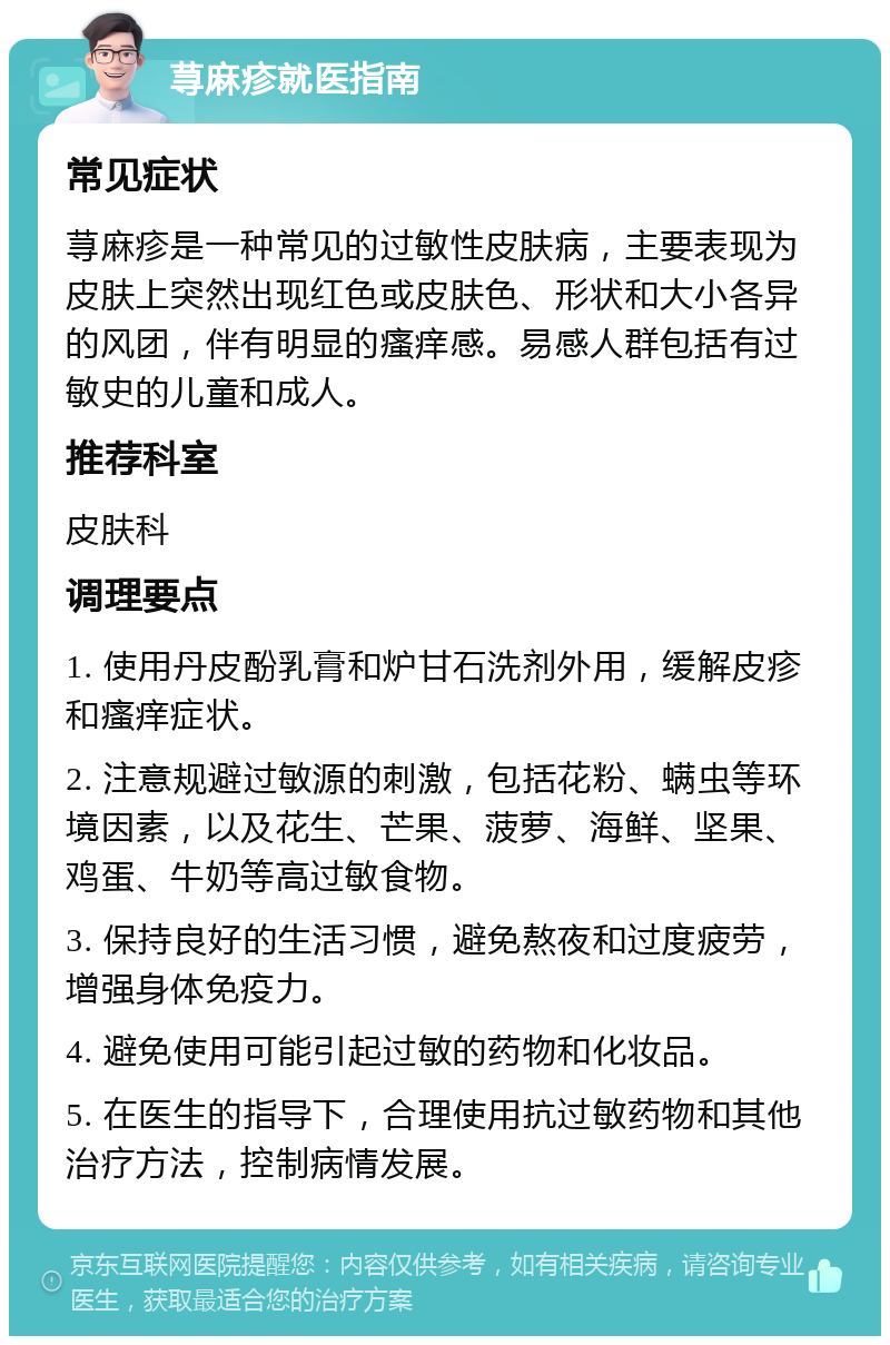 荨麻疹就医指南 常见症状 荨麻疹是一种常见的过敏性皮肤病，主要表现为皮肤上突然出现红色或皮肤色、形状和大小各异的风团，伴有明显的瘙痒感。易感人群包括有过敏史的儿童和成人。 推荐科室 皮肤科 调理要点 1. 使用丹皮酚乳膏和炉甘石洗剂外用，缓解皮疹和瘙痒症状。 2. 注意规避过敏源的刺激，包括花粉、螨虫等环境因素，以及花生、芒果、菠萝、海鲜、坚果、鸡蛋、牛奶等高过敏食物。 3. 保持良好的生活习惯，避免熬夜和过度疲劳，增强身体免疫力。 4. 避免使用可能引起过敏的药物和化妆品。 5. 在医生的指导下，合理使用抗过敏药物和其他治疗方法，控制病情发展。