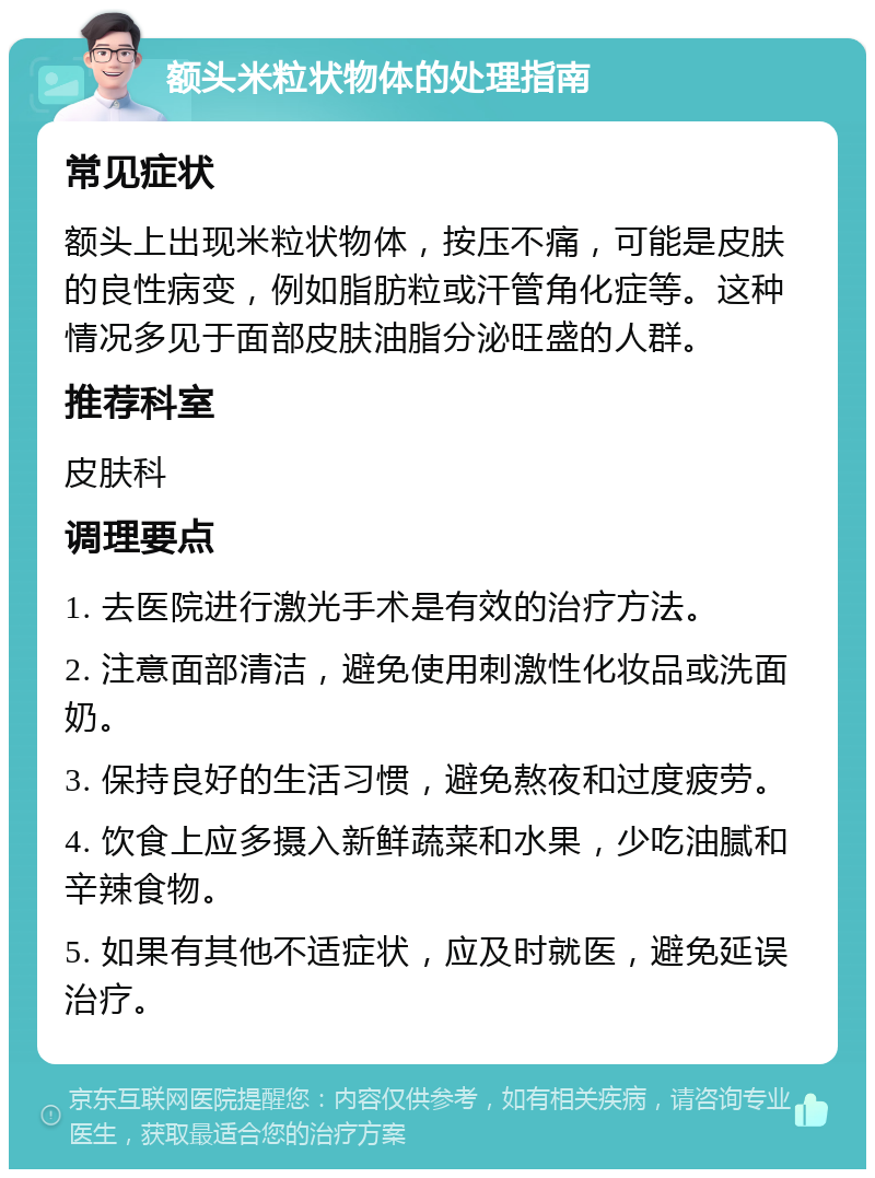 额头米粒状物体的处理指南 常见症状 额头上出现米粒状物体，按压不痛，可能是皮肤的良性病变，例如脂肪粒或汗管角化症等。这种情况多见于面部皮肤油脂分泌旺盛的人群。 推荐科室 皮肤科 调理要点 1. 去医院进行激光手术是有效的治疗方法。 2. 注意面部清洁，避免使用刺激性化妆品或洗面奶。 3. 保持良好的生活习惯，避免熬夜和过度疲劳。 4. 饮食上应多摄入新鲜蔬菜和水果，少吃油腻和辛辣食物。 5. 如果有其他不适症状，应及时就医，避免延误治疗。