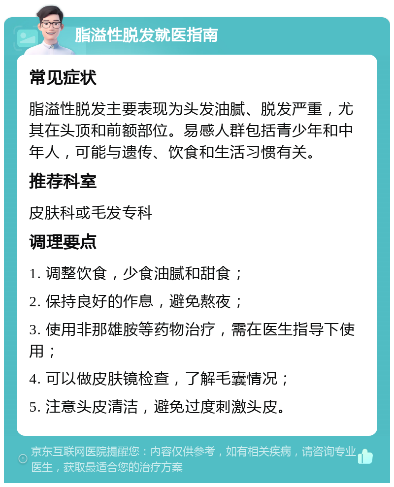 脂溢性脱发就医指南 常见症状 脂溢性脱发主要表现为头发油腻、脱发严重，尤其在头顶和前额部位。易感人群包括青少年和中年人，可能与遗传、饮食和生活习惯有关。 推荐科室 皮肤科或毛发专科 调理要点 1. 调整饮食，少食油腻和甜食； 2. 保持良好的作息，避免熬夜； 3. 使用非那雄胺等药物治疗，需在医生指导下使用； 4. 可以做皮肤镜检查，了解毛囊情况； 5. 注意头皮清洁，避免过度刺激头皮。