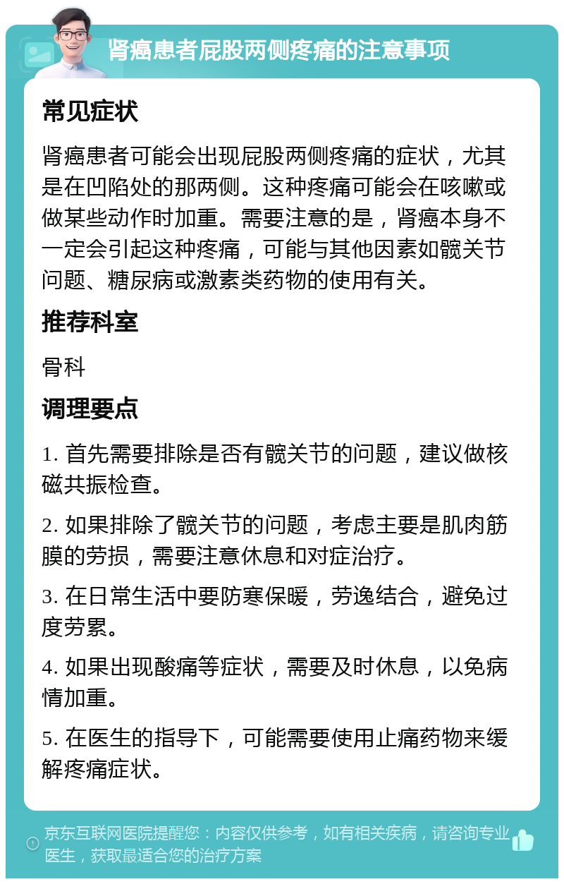 肾癌患者屁股两侧疼痛的注意事项 常见症状 肾癌患者可能会出现屁股两侧疼痛的症状，尤其是在凹陷处的那两侧。这种疼痛可能会在咳嗽或做某些动作时加重。需要注意的是，肾癌本身不一定会引起这种疼痛，可能与其他因素如髋关节问题、糖尿病或激素类药物的使用有关。 推荐科室 骨科 调理要点 1. 首先需要排除是否有髋关节的问题，建议做核磁共振检查。 2. 如果排除了髋关节的问题，考虑主要是肌肉筋膜的劳损，需要注意休息和对症治疗。 3. 在日常生活中要防寒保暖，劳逸结合，避免过度劳累。 4. 如果出现酸痛等症状，需要及时休息，以免病情加重。 5. 在医生的指导下，可能需要使用止痛药物来缓解疼痛症状。