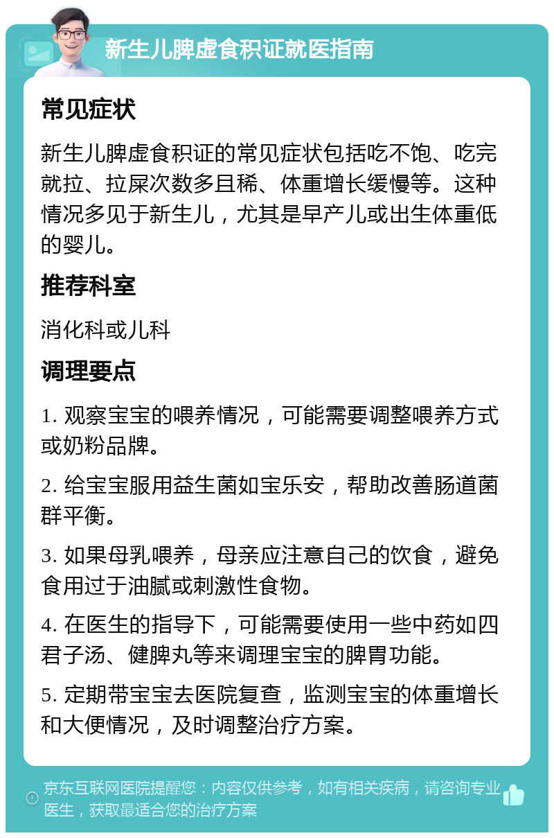 新生儿脾虚食积证就医指南 常见症状 新生儿脾虚食积证的常见症状包括吃不饱、吃完就拉、拉屎次数多且稀、体重增长缓慢等。这种情况多见于新生儿，尤其是早产儿或出生体重低的婴儿。 推荐科室 消化科或儿科 调理要点 1. 观察宝宝的喂养情况，可能需要调整喂养方式或奶粉品牌。 2. 给宝宝服用益生菌如宝乐安，帮助改善肠道菌群平衡。 3. 如果母乳喂养，母亲应注意自己的饮食，避免食用过于油腻或刺激性食物。 4. 在医生的指导下，可能需要使用一些中药如四君子汤、健脾丸等来调理宝宝的脾胃功能。 5. 定期带宝宝去医院复查，监测宝宝的体重增长和大便情况，及时调整治疗方案。