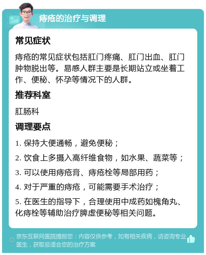 痔疮的治疗与调理 常见症状 痔疮的常见症状包括肛门疼痛、肛门出血、肛门肿物脱出等。易感人群主要是长期站立或坐着工作、便秘、怀孕等情况下的人群。 推荐科室 肛肠科 调理要点 1. 保持大便通畅，避免便秘； 2. 饮食上多摄入高纤维食物，如水果、蔬菜等； 3. 可以使用痔疮膏、痔疮栓等局部用药； 4. 对于严重的痔疮，可能需要手术治疗； 5. 在医生的指导下，合理使用中成药如槐角丸、化痔栓等辅助治疗脾虚便秘等相关问题。