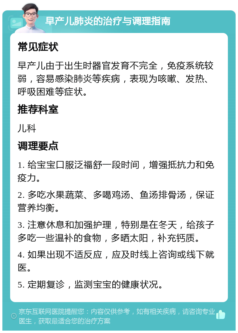 早产儿肺炎的治疗与调理指南 常见症状 早产儿由于出生时器官发育不完全，免疫系统较弱，容易感染肺炎等疾病，表现为咳嗽、发热、呼吸困难等症状。 推荐科室 儿科 调理要点 1. 给宝宝口服泛福舒一段时间，增强抵抗力和免疫力。 2. 多吃水果蔬菜、多喝鸡汤、鱼汤排骨汤，保证营养均衡。 3. 注意休息和加强护理，特别是在冬天，给孩子多吃一些温补的食物，多晒太阳，补充钙质。 4. 如果出现不适反应，应及时线上咨询或线下就医。 5. 定期复诊，监测宝宝的健康状况。