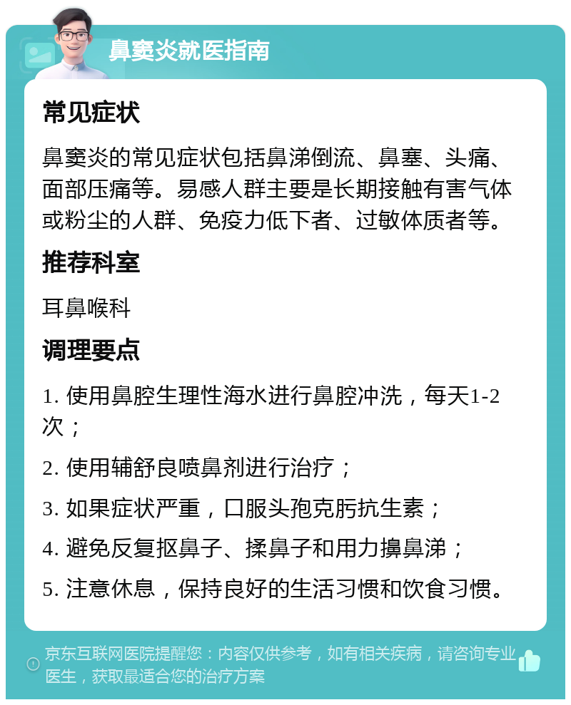 鼻窦炎就医指南 常见症状 鼻窦炎的常见症状包括鼻涕倒流、鼻塞、头痛、面部压痛等。易感人群主要是长期接触有害气体或粉尘的人群、免疫力低下者、过敏体质者等。 推荐科室 耳鼻喉科 调理要点 1. 使用鼻腔生理性海水进行鼻腔冲洗，每天1-2次； 2. 使用辅舒良喷鼻剂进行治疗； 3. 如果症状严重，口服头孢克肟抗生素； 4. 避免反复抠鼻子、揉鼻子和用力擤鼻涕； 5. 注意休息，保持良好的生活习惯和饮食习惯。