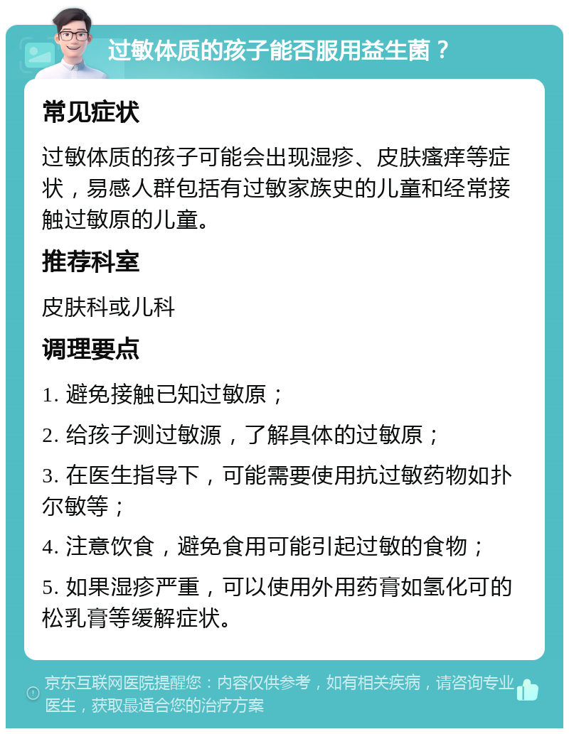 过敏体质的孩子能否服用益生菌？ 常见症状 过敏体质的孩子可能会出现湿疹、皮肤瘙痒等症状，易感人群包括有过敏家族史的儿童和经常接触过敏原的儿童。 推荐科室 皮肤科或儿科 调理要点 1. 避免接触已知过敏原； 2. 给孩子测过敏源，了解具体的过敏原； 3. 在医生指导下，可能需要使用抗过敏药物如扑尔敏等； 4. 注意饮食，避免食用可能引起过敏的食物； 5. 如果湿疹严重，可以使用外用药膏如氢化可的松乳膏等缓解症状。