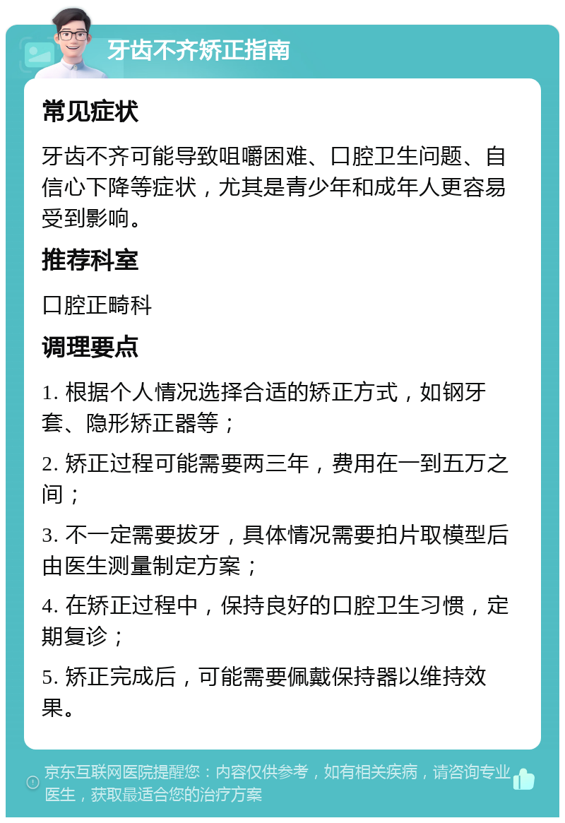 牙齿不齐矫正指南 常见症状 牙齿不齐可能导致咀嚼困难、口腔卫生问题、自信心下降等症状，尤其是青少年和成年人更容易受到影响。 推荐科室 口腔正畸科 调理要点 1. 根据个人情况选择合适的矫正方式，如钢牙套、隐形矫正器等； 2. 矫正过程可能需要两三年，费用在一到五万之间； 3. 不一定需要拔牙，具体情况需要拍片取模型后由医生测量制定方案； 4. 在矫正过程中，保持良好的口腔卫生习惯，定期复诊； 5. 矫正完成后，可能需要佩戴保持器以维持效果。