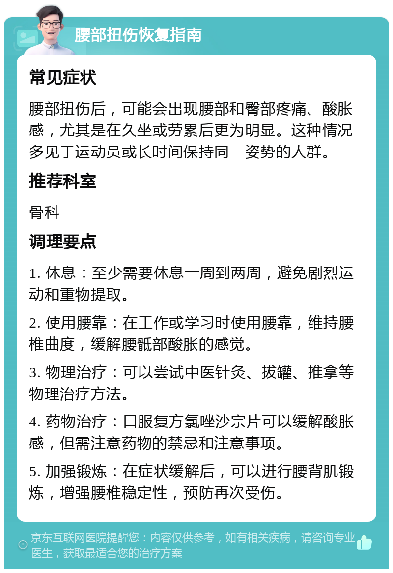 腰部扭伤恢复指南 常见症状 腰部扭伤后，可能会出现腰部和臀部疼痛、酸胀感，尤其是在久坐或劳累后更为明显。这种情况多见于运动员或长时间保持同一姿势的人群。 推荐科室 骨科 调理要点 1. 休息：至少需要休息一周到两周，避免剧烈运动和重物提取。 2. 使用腰靠：在工作或学习时使用腰靠，维持腰椎曲度，缓解腰骶部酸胀的感觉。 3. 物理治疗：可以尝试中医针灸、拔罐、推拿等物理治疗方法。 4. 药物治疗：口服复方氯唑沙宗片可以缓解酸胀感，但需注意药物的禁忌和注意事项。 5. 加强锻炼：在症状缓解后，可以进行腰背肌锻炼，增强腰椎稳定性，预防再次受伤。