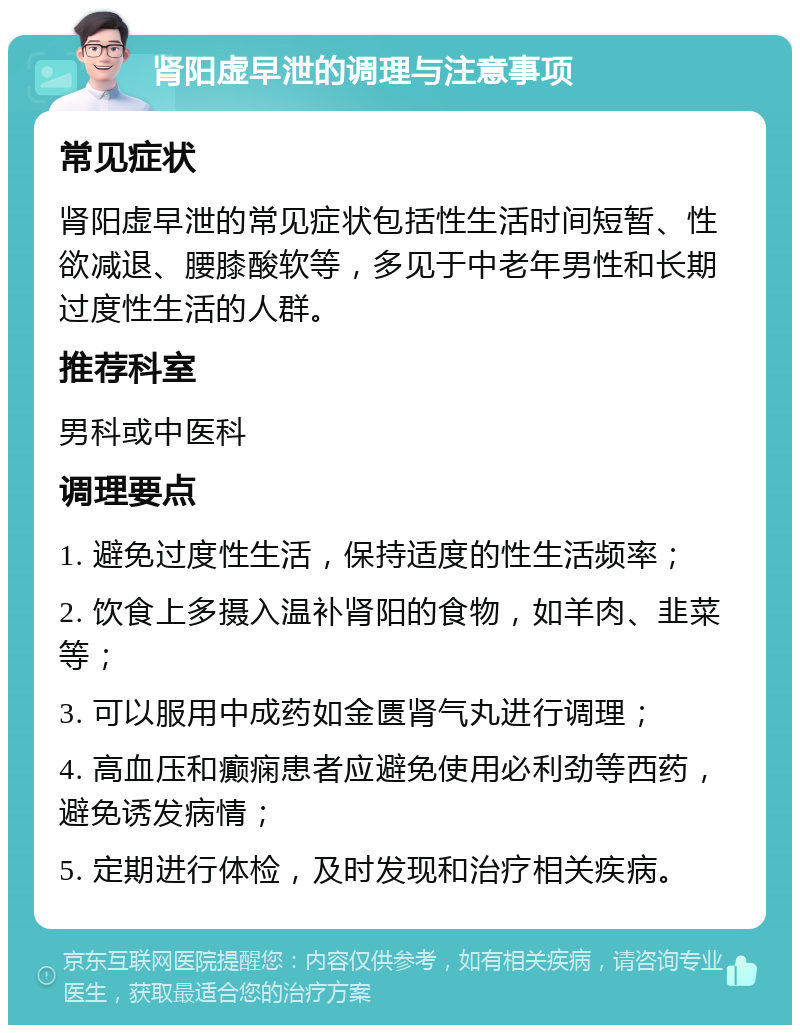 肾阳虚早泄的调理与注意事项 常见症状 肾阳虚早泄的常见症状包括性生活时间短暂、性欲减退、腰膝酸软等，多见于中老年男性和长期过度性生活的人群。 推荐科室 男科或中医科 调理要点 1. 避免过度性生活，保持适度的性生活频率； 2. 饮食上多摄入温补肾阳的食物，如羊肉、韭菜等； 3. 可以服用中成药如金匮肾气丸进行调理； 4. 高血压和癫痫患者应避免使用必利劲等西药，避免诱发病情； 5. 定期进行体检，及时发现和治疗相关疾病。