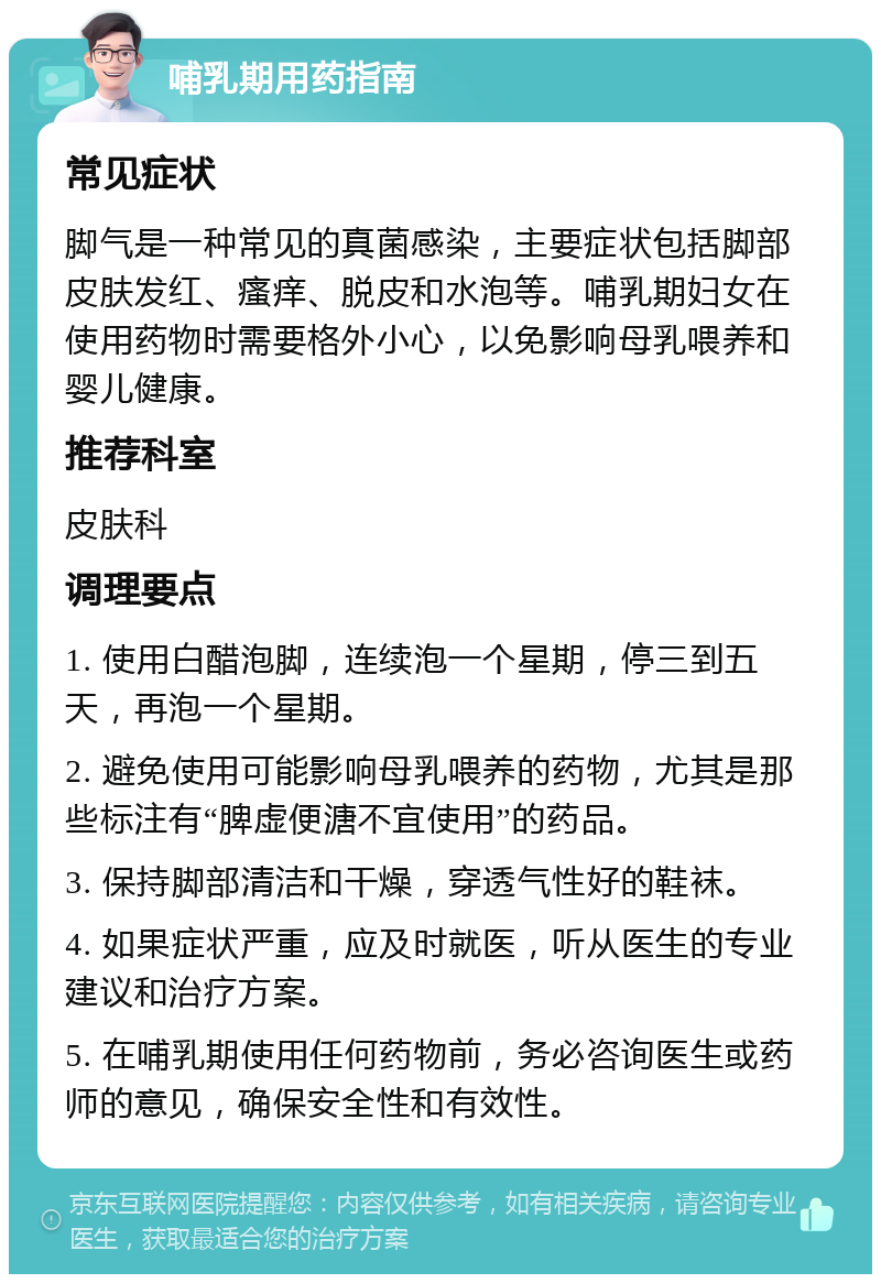 哺乳期用药指南 常见症状 脚气是一种常见的真菌感染，主要症状包括脚部皮肤发红、瘙痒、脱皮和水泡等。哺乳期妇女在使用药物时需要格外小心，以免影响母乳喂养和婴儿健康。 推荐科室 皮肤科 调理要点 1. 使用白醋泡脚，连续泡一个星期，停三到五天，再泡一个星期。 2. 避免使用可能影响母乳喂养的药物，尤其是那些标注有“脾虚便溏不宜使用”的药品。 3. 保持脚部清洁和干燥，穿透气性好的鞋袜。 4. 如果症状严重，应及时就医，听从医生的专业建议和治疗方案。 5. 在哺乳期使用任何药物前，务必咨询医生或药师的意见，确保安全性和有效性。